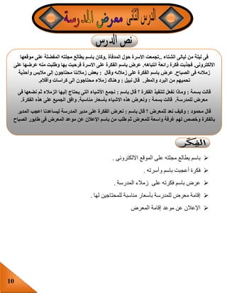 10
‫االلكترونى‬ ‫الموقع‬ ‫على‬ ‫مجلته‬ ‫يطالع‬ ‫باسم‬.
‫وأسرته‬ ‫باسم‬ ‫أعجبت‬ ‫فكرة‬.
‫المدرسة‬ ‫زمالء‬ ‫على‬ ‫فكرته‬ ‫باسم‬ ‫عرض‬.
‫للمحت‬ ‫مناسبة‬ ‫بأسعار‬ ‫للمدرسة‬ ‫معرض‬ ‫إقامة‬‫لها‬ ‫اجين‬.
‫المعرض‬ ‫إقامة‬ ‫موعد‬ ‫عن‬ ‫اإلعالن‬
‫الشتاء‬ ‫ليالى‬ ‫من‬ ‫ليلة‬ ‫فى‬..‫المدفأة‬ ‫حول‬ ‫االسرة‬ ‫تجمعت‬.‫موقعها‬ ‫على‬ ‫المفضلة‬ ‫مجلته‬ ‫يطالع‬ ‫باسم‬ ‫وكان‬
‫االلكترونى‬.‫رائ‬ ‫فكرة‬ ‫فجذبت‬‫انتباهه‬ ‫عة‬.‫على‬ ‫عرضها‬ ‫منه‬ ‫وطلبت‬ ‫بها‬ ‫فرحبت‬ ‫االسرة‬ ‫على‬ ‫الفكرة‬ ‫باسم‬ ‫عرض‬
‫الصباح‬ ‫فى‬ ‫زمالئه‬.‫وقال‬ ‫زمالئه‬ ‫على‬ ‫الفكرة‬ ‫باسم‬ ‫عرض‬:‫وأحذية‬ ‫مالبس‬ ‫إلى‬ ‫محتاجون‬ ‫زمالئنا‬ ‫بعض‬
‫والمطر‬ ‫البرد‬ ‫من‬ ‫تحميهم‬.‫نبيل‬ ‫قال‬:‫وأقالم‬ ‫كراسات‬ ‫الى‬ ‫محتاجون‬ ‫زمالء‬ ‫وهناك‬.
‫بسمة‬ ‫قالت‬:‫نفعل‬ ‫وماذا‬‫باسم‬ ‫قال‬ ‫؟‬ ‫الفكرة‬ ‫لتنفيذ‬:‫فى‬ ‫نضعها‬ ‫ثم‬ ‫الزمالء‬ ‫إليها‬ ‫يحتاج‬ ‫التى‬ ‫األشياء‬ ‫نجمع‬
‫للمدرسة‬ ‫معرض‬.‫بسمة‬ ‫قالت‬:‫مناسبة‬ ‫بأسعار‬ ‫االشياء‬ ‫هذه‬ ‫ونعرض‬.‫الفكرة‬ ‫هذه‬ ‫على‬ ‫الجميع‬ ‫وافق‬.
‫محمود‬ ‫قال‬:‫؟‬ ‫للمعرض‬ ‫نعد‬ ‫وكيف‬‫باسم‬ ‫قال‬:‫المدير‬ ‫اعجب‬ ‫ليساعدنا‬ ‫المدرسة‬ ‫مدير‬ ‫على‬ ‫الفكرة‬ ‫نعرض‬
‫الصباح‬ ‫طابور‬ ‫فى‬ ‫المعرض‬ ‫موعد‬ ‫عن‬ ‫اإلعالن‬ ‫باسم‬ ‫من‬ ‫طلب‬ ‫ثم‬ ‫للمعرض‬ ‫واسعة‬ ‫غرفة‬ ‫لهم‬ ‫وخصص‬ ‫بالفكرة‬
 