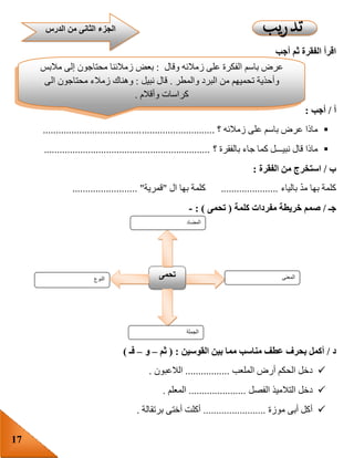 17
‫أجب‬ ‫ثم‬ ‫الفقرة‬ ‫اقرأ‬
‫أ‬/‫أجب‬:
‫؟‬ ‫زمالئه‬ ‫على‬ ‫باسم‬ ‫عرض‬ ‫ماذا‬..................................................................
‫؟‬ ‫بالفقرة‬ ‫جاء‬ ‫كما‬ ‫نبيـــل‬ ‫قال‬ ‫ماذا‬................................................................
‫ب‬/‫الفقرة‬ ‫من‬ ‫استخرج‬:
‫بالياء‬ ّ‫د‬‫م‬ ‫بها‬ ‫كلمة‬......................‫ال‬ ‫بها‬ ‫كلمة‬"‫قمرية‬....... "..................
‫جـ‬/‫كلمة‬ ‫مفردات‬ ‫خريطة‬ ‫صمم‬(‫تحمى‬: )-
‫د‬/‫القوسين‬ ‫بين‬ ‫مما‬ ‫مناسب‬ ‫عطف‬ ‫بحرف‬ ‫أكمل‬( :‫ثم‬–‫و‬–‫فـ‬)
‫الملعب‬ ‫أرض‬ ‫الحكم‬ ‫دخل‬.................‫الالعبون‬.
‫الفصل‬ ‫التالميذ‬ ‫دخل‬......................‫المعلم‬.
‫موزة‬ ‫أبى‬ ‫أكل‬........................‫برتقالة‬ ‫أختى‬ ‫أكلت‬.
‫النوع‬ ‫تحمى‬ ‫المعنى‬
‫الجملة‬
‫المضاد‬
‫عرض‬‫باسم‬‫الفكرة‬‫على‬‫زمالئه‬‫وقال‬:‫بعض‬‫زمالئنا‬‫محتاجون‬‫إلى‬‫مالبس‬
‫وأحذية‬‫تحميهم‬‫من‬‫البرد‬‫والمطر‬.‫قال‬‫نبيل‬:‫وهناك‬‫زمالء‬‫محتاجون‬‫الى‬
‫كراسات‬‫وأقالم‬.
‫قالت‬‫بسمة‬:‫وماذا‬‫نفعل‬‫لتنفيذ‬‫الفكرة‬‫؟‬‫قال‬‫باسم‬:‫نجمع‬‫األشياء‬‫التى‬‫يحتاج‬‫إليها‬
‫الزمالء‬‫ثم‬‫نضعها‬‫فى‬‫معرض‬‫للمدرسة‬
‫الدرس‬ ‫من‬ ‫الثانى‬ ‫الجزء‬
 