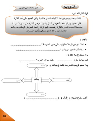 18
‫أجب‬ ‫ثم‬ ‫الفقرة‬ ‫اقرأ‬
‫أ‬/‫أجب‬:
‫؟‬ ‫المدرسة‬ ‫مدير‬ ‫على‬ ‫فكرتهم‬ ‫الزمالء‬ ‫عرض‬ ‫لماذا‬............................................
‫؟‬ ‫باسم‬ ‫من‬ ‫المدير‬ ‫طلب‬ ‫ماذا‬................................................................
‫ب‬/‫ا‬‫الفقرة‬ ‫من‬ ‫ستخرج‬:
‫بالواو‬ ّ‫د‬‫م‬ ‫بها‬ ‫كلمة‬......................‫ال‬ ‫بها‬ ‫كلمة‬"‫قمرية‬......................... "
‫جـ‬/‫لكلمة‬ ‫المفردات‬ ‫خريطة‬ ‫صمم‬(‫يساعد‬: )-
‫السياق‬ ‫مفتاح‬ ‫أكمل‬( :‫قرأنا‬)) ............................................. ( :
‫النوع‬
‫يساعد‬ ‫المعنى‬
‫الجملة‬
‫المضاد‬
‫قالت‬‫بسمة‬:‫ونعرض‬‫هذه‬‫األشياء‬‫بأسعار‬‫مناسبة‬.‫وافق‬‫الجميع‬‫على‬‫هذه‬‫الفكرة‬.
‫قال‬‫محمود‬:‫وكيف‬‫نعد‬‫للمعرض‬‫؟‬‫قال‬‫باسم‬:‫نعرض‬‫الفكرة‬‫على‬‫مدير‬‫المدرسة‬
‫ليساعدنا‬‫اعجب‬‫المدير‬‫بالفكرة‬‫وخصص‬‫لهم‬‫غرفة‬‫واسعة‬‫للمعرض‬‫ثم‬‫طلب‬‫من‬‫باسم‬
‫اإلعالن‬‫عن‬‫موعد‬‫المعرض‬‫فى‬‫طابور‬‫الصباح‬.
‫قالت‬‫بسمة‬:‫وماذا‬‫نفعل‬‫لتنفيذ‬‫الفكرة‬‫؟‬‫قال‬‫ب‬‫اسم‬:‫نجمع‬‫األشياء‬‫التى‬‫يحتاج‬‫إليها‬
‫الزمالء‬‫ثم‬‫نضعها‬‫فى‬‫معرض‬‫للمدرسة‬
‫الدرس‬ ‫من‬ ‫الثالث‬ ‫الجزء‬
 