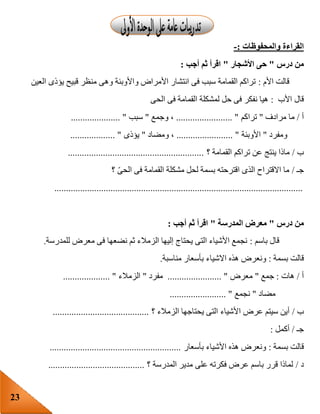 23
‫والمحفوظات‬ ‫القراءة‬:-
‫درس‬ ‫من‬"‫األشجار‬ ‫حى‬"‫أجب‬ ‫ثم‬ ‫اقرأ‬:
‫األم‬ ‫قالت‬:‫العين‬ ‫يؤذى‬ ‫قبيح‬ ‫منظر‬ ‫وهى‬ ‫واألوبئة‬ ‫األمراض‬ ‫انتشار‬ ‫فى‬ ‫سبب‬ ‫القمامة‬ ‫تراكم‬
‫األب‬ ‫قال‬:‫الحى‬ ‫فى‬ ‫القمامة‬ ‫لمشكلة‬ ‫حل‬ ‫فى‬ ‫نفكر‬ ‫هيا‬
‫أ‬/‫مرادف‬ ‫ما‬"‫تراكم‬........................ "‫وجمع‬ ،"‫سبب‬..................... "
‫ومفرد‬"‫األوبئة‬........................ "‫ومضاد‬ ،"‫يؤذى‬................... "
‫ب‬/‫؟‬ ‫القمامة‬ ‫تراكم‬ ‫عن‬ ‫ينتج‬ ‫ماذا‬..........................................................
‫جـ‬/‫القمامة‬ ‫مشكلة‬ ‫لحل‬ ‫بسمة‬ ‫اقترحته‬ ‫الذى‬ ‫االقتراح‬ ‫ما‬‫؟‬ ّ‫ى‬‫الح‬ ‫فى‬
..........................................................................................................
‫درس‬ ‫من‬"‫المدرسة‬ ‫معرض‬"‫أجب‬ ‫ثم‬ ‫اقرأ‬:
‫باسم‬ ‫قال‬:‫للمدرسة‬ ‫معرض‬ ‫فى‬ ‫نضعها‬ ‫ثم‬ ‫الزمالء‬ ‫إليها‬ ‫يحتاج‬ ‫التى‬ ‫األشياء‬ ‫نجمع‬.
‫بسمة‬ ‫قالت‬:‫هذه‬ ‫ونعرض‬‫مناسبة‬ ‫بأسعار‬ ‫االشياء‬.
‫أ‬/‫هات‬:‫جمع‬"‫معرض‬....................... "‫مفرد‬"‫الزمالء‬.................... "
‫مضاد‬"‫نجمع‬........................ "
‫ب‬/‫؟‬ ‫الزمالء‬ ‫يحتاجها‬ ‫التى‬ ‫األشياء‬ ‫عرض‬ ‫سيتم‬ ‫أين‬.........................................
‫جـ‬/‫أكمل‬:
‫بسمة‬ ‫قالت‬:‫بأسعار‬ ‫األشياء‬ ‫هذه‬ ‫ونعرض‬........................................................
‫د‬/‫؟‬ ‫المدرسة‬ ‫مدير‬ ‫على‬ ‫فكرته‬ ‫عرض‬ ‫باسم‬ ‫قرر‬ ‫لماذا‬.........................................
 