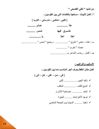 24
‫نشيد‬ ‫من‬"‫الفصحى‬ ‫لغتى‬"
‫أ‬/‫الت‬ ‫بالكلمات‬ ‫مستعينا‬ ، ‫األبيات‬ ‫أكمل‬‫القوسين‬ ‫بين‬ ‫ى‬:
{‫كتبى‬–‫ى‬‫صفــ‬–‫مدرستى‬–‫العرب‬}
‫هذا‬...............‫هــذى‬...........
‫شمس‬ ‫فيها‬ ‫تشـــرق‬............
‫أهال‬ ‫أهال‬‫يا‬................
‫ب‬/‫هات‬:‫معنى‬"‫تشرق‬................. "‫وجمع‬ ،"‫شمس‬..................... "
‫مضاد‬"‫تغرب‬............... "
‫جـ‬/‫أكمل‬:‫بــ‬ ‫الشاعر‬ ‫ـب‬ّ‫ـ‬‫رح‬......................
‫والتراكيب‬ ‫األساليب‬:
‫القوسين‬ ‫بين‬ ‫مما‬ ‫المناسب‬ ‫الجر‬ ‫بحرف‬ ‫النقط‬ ‫مكان‬ ‫أكمل‬:
{‫ف‬‫ى‬–‫من‬–‫على‬–‫عن‬–‫إلى‬}
‫الجبن‬ ‫نأخذ‬..................‫اللبن‬
‫الكتب‬ ‫أضع‬.................‫المكتب‬
‫ابتعد‬...............‫األشرار‬ ‫مصاحبة‬
‫األهرامات‬ ‫توجد‬..........‫الجيزة‬
‫ذهبنا‬...........‫الماضى‬ ‫الجمعة‬ ‫يوم‬ ‫السينما‬
 