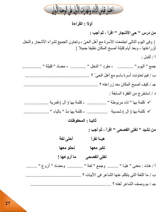27
‫أوال‬:‫القراءة‬
‫درس‬ ‫من‬"‫األشجار‬ ‫حى‬"‫أجب‬ ‫ثم‬ ، ‫اقرأ‬:
{‫والنخل‬ ‫األشجار‬ ‫لشراء‬ ‫الجميع‬ ‫وتعاون‬ ، ّ‫ى‬‫الح‬ ‫أهل‬ ‫مع‬ ‫األسرة‬ ‫اجتمعت‬ ‫التالى‬ ‫اليوم‬ ‫وفى‬
‫قليل‬ ‫أيام‬ ‫وبعد‬ ، ‫لزراعتها‬‫جميال‬ ‫نظيفا‬ ‫المكان‬ ‫أصبح‬ ‫ة‬}
‫أ‬/‫أكمل‬:
‫جمع‬"‫اليوم‬............. "‫مفرد‬ ،"‫النخل‬............. "‫مضاد‬ ،"‫قليلة‬................ "
‫ب‬/‫؟‬ ّ ‫الحى‬ ‫أهل‬ ‫مع‬ ‫باسم‬ ‫أسرة‬ ‫تعاونت‬ ‫فيم‬......................................................
‫جـ‬/‫ب‬ ‫المكان‬ ‫أصبح‬ ‫كيف‬‫؟‬ ‫زراعته‬ ‫عد‬..............................................................
‫د‬/‫السابقة‬ ‫الفقرة‬ ‫من‬ ‫استخرج‬:
‫بها‬ ‫كلمة‬"‫مربوطة‬ ‫تاء‬................ "‫بها‬ ‫كلمة‬ ،(‫ال‬)‫قمرية‬....................
‫بها‬ ‫كلمة‬(‫ال‬)‫شمسية‬.................ّ‫د‬‫م‬ ‫بها‬ ‫كلمة‬ ،"‫با‬‫لياء‬..................... "
‫ا‬ً‫ثانيـ‬:‫المحفوظات‬
‫نشيد‬ ‫من‬"‫الفصحى‬ ‫لغتى‬"‫أجب‬ ‫ثم‬ ، ‫اقرأ‬:
‫لغة‬ ‫أحلى‬ ‫نقرأ‬ ‫ا‬‫هيــ‬
‫معها‬ ‫نحلو‬ ‫معها‬ ‫نكبر‬
‫أروعها‬ ‫ما‬ ‫الفصحى‬ ‫لغتى‬!
‫أ‬/‫هات‬:‫معنى‬"‫ّـا‬‫ي‬‫ه‬......... "‫وجمع‬"‫لغة‬............. "‫وم‬‫ضاد‬"‫أروع‬......... "
‫ب‬/‫؟‬ ‫األبيات‬ ‫فى‬ ‫الشاعر‬ ‫عنها‬ ‫يتكلم‬ ‫التى‬ ‫اللغة‬ ‫ما‬..............................................
‫جـ‬/‫؟‬ ‫لغته‬ ‫الشاعر‬ ‫وصف‬ ‫بم‬...................................................................
 