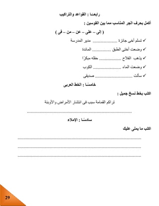 29
‫ـا‬ً‫رابعــ‬:‫والتراكيب‬ ‫القواعد‬
‫القوسين‬ ‫بين‬ ‫مما‬ ‫المناسب‬ ‫الجر‬ ‫بحرف‬ ‫أكمل‬:
(‫إلى‬–‫على‬–‫عن‬–‫من‬–‫فى‬)
‫جائزة‬ ‫أخى‬ ‫تسلم‬.....................‫المدرسة‬ ‫مدير‬
‫الطبق‬ ‫أختى‬ ‫وضعت‬................‫المائدة‬
‫الفالح‬ ‫يذهب‬...................‫ا‬‫مبكر‬ ‫حقله‬
‫الماء‬ ‫وضعت‬........................‫الكوب‬
‫سألت‬................................‫صديقى‬
‫ـا‬ً‫س‬‫خام‬:‫العرب‬ ‫الخط‬‫ى‬
‫جميل‬ ‫نسخ‬ ‫بخط‬ ‫اكتب‬:
‫واألوبئة‬ ‫األمراض‬ ‫انتشار‬ ‫فى‬ ‫سبب‬ ‫القمامة‬ ‫تراكم‬
..........................................................................................
‫ـا‬ً‫س‬‫ساد‬:‫اإلمالء‬
‫عليك‬ ‫يملى‬ ‫ما‬ ‫اكتب‬
..........................................................................................................
..........................................................................................................
..........................................................................................................
 
