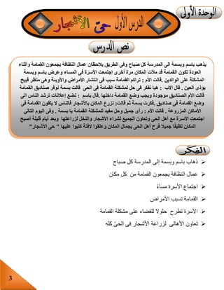 3
‫صباح‬ ‫كل‬ ‫المدرسة‬ ‫إلى‬ ‫وبسمة‬ ‫باسم‬ ‫ذهاب‬
‫مكان‬ ‫كل‬ ‫من‬ ‫القمامة‬ ‫يجمعون‬ ‫النظافة‬ ‫عمال‬
‫مساء‬ ‫األسرة‬ ‫اجتماع‬
‫األمراض‬ ‫تسبب‬ ‫القمامة‬
‫القمامة‬ ‫مشكلة‬ ‫على‬ ‫للقضاء‬ ‫حلوال‬ ‫تطرح‬ ‫األسرة‬
‫كله‬ ّ‫ى‬‫الح‬ ‫فى‬ ‫األشجار‬ ‫لزراعة‬ ‫األهالى‬ ‫تعاون‬
‫باسم‬ ‫يذهب‬‫وأثناء‬ ‫القمامة‬ ‫يجمعون‬ ‫النظافة‬ ‫عمال‬ ‫يالحظان‬ ‫الطريق‬ ‫وفى‬ ‫صباح‬ ‫كل‬ ‫المدرسة‬ ‫الى‬ ‫وبسمة‬
‫وبسمة‬ ‫باسم‬ ‫وعرض‬ ‫المساء‬ ‫فى‬ ‫األسرة‬ ‫اجتمعت‬ ‫أخرى‬ ‫مرة‬ ‫المكان‬ ‫مألت‬ ‫قد‬ ‫القمامة‬ ‫تكون‬ ‫العودة‬
‫الوالدين‬ ‫على‬ ‫المشكلة‬.‫األم‬ ‫قالت‬:‫وا‬ ‫األمراض‬ ‫انتشار‬ ‫فى‬ ‫سبب‬ ‫القمامة‬ ‫تراكم‬‫قبيح‬ ‫منظر‬ ‫وهى‬ ‫ألوبئة‬
‫العين‬ ‫يؤذى‬.‫األب‬ ‫قال‬:‫القمامة‬ ‫صناديق‬ ‫نوفر‬ ‫بسمة‬ ‫قالت‬ ‫الحى‬ ‫فى‬ ‫القمامة‬ ‫لمشكلة‬ ‫حل‬ ‫فى‬ ‫نفكر‬ ‫هيا‬
‫داخلها‬ ‫القمامة‬ ‫وضع‬ ‫ويجب‬ ‫موجودة‬ ‫الصناديق‬ ‫األم‬ ‫قالت‬.‫باسم‬ ‫قال‬:‫الى‬ ‫الناس‬ ‫ترشد‬ ‫إعالنات‬ ‫نضع‬
‫صناديق‬ ‫فى‬ ‫القمامة‬ ‫وضع‬.‫قالت‬ ‫ثم‬ ‫بسمة‬ ‫فكرت‬:‫ال‬ ‫فالناس‬ ‫باألشجار‬ ‫المكان‬ ‫نزرع‬‫فى‬ ‫القمامة‬ ‫يلقون‬
‫األ‬‫المزروعة‬ ‫ماكن‬.‫األم‬ ‫قالت‬:‫و‬ ‫جميل‬ ‫رأى‬‫بسمة‬ ‫يا‬ ‫القمامة‬ ‫للمشكلة‬ ‫مفيد‬ ‫حل‬.‫التالي‬ ‫اليوم‬ ‫وفى‬
‫أصبح‬ ‫قليلة‬ ‫أيام‬ ‫وبعد‬ ‫لزراعتها‬ ‫والنخل‬ ‫األشجار‬ ‫لشراء‬ ‫الجميع‬ ‫وتعاون‬ ‫الحى‬ ‫أهل‬ ‫مع‬ ‫األسرة‬ ‫اجتمعت‬
‫وعلقوا‬ ‫المكان‬ ‫بجمال‬ ‫الحى‬ ‫أهل‬ ‫فرح‬ ‫جميال‬ ‫ا‬ً‫ف‬‫نظي‬ ‫المكان‬‫عليها‬ ‫كتبوا‬ ‫الفتة‬"‫األشجار‬ ‫حى‬"
 