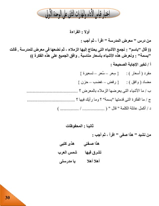 30
‫أوال‬:‫القراءة‬
‫درس‬ ‫من‬"‫المدرسة‬ ‫معرض‬"‫أجب‬ ‫ثم‬ ، ‫اقرأ‬:
((‫قال‬"‫باسم‬: "‫للمدرسة‬ ‫معرض‬ ‫فى‬ ‫نضعها‬ ‫ثم‬ ، ‫الزمالء‬ ‫إليها‬ ‫يحتاج‬ ‫التى‬ ‫األشياء‬ ‫نجمع‬.‫قالت‬
"‫بسمة‬: "‫مناسبة‬ ‫بأسعار‬ ‫األشياء‬ ‫هذه‬ ‫ونعرض‬.‫الفكرة‬ ‫هذه‬ ‫على‬ ‫الجميع‬ ‫وافق‬))
‫أ‬/‫الصحيحة‬ ‫اإلجابة‬ ‫تخير‬:
‫مفرد‬(‫أسع‬‫ار‬: ){‫عر‬ِ‫س‬–‫ُعر‬‫س‬–‫تسعيرة‬}
‫مضاد‬(‫وافق‬: ){‫رفض‬–‫غضب‬–‫حزن‬}
‫ب‬/‫؟‬ ‫بالمعرض‬ ‫الزمالء‬ ‫يعرضها‬ ‫التى‬ ‫األشياء‬ ‫ما‬............................................
‫ج‬/‫قدمتها‬ ‫التى‬ ‫الفكرة‬ ‫ما‬"‫بسمة‬"‫؟‬ ‫فيها‬ ‫رأيك‬ ‫وما‬ ‫؟‬.........................................
‫د‬/‫الكلمة‬ ‫عائلة‬ ‫أكمل‬"‫قال‬) ................ / ................... ( "
‫ا‬ً‫ثانيـ‬:‫المحفوظات‬
‫نشيد‬ ‫من‬"‫صفى‬ ‫هذا‬"‫أجب‬ ‫ثم‬ ، ‫اقرأ‬:
‫ى‬َّ‫صـفـ‬ ‫هذا‬‫كتبى‬ ‫هذى‬
‫فيها‬ ‫تشرق‬‫العرب‬ ‫شمس‬
‫أهال‬ ‫أهال‬‫مدرستى‬ ‫يا‬
 
