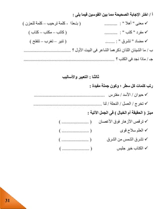 31
‫أ‬/‫ب‬ ‫مما‬ ‫الصحيحة‬ ‫اإلجابة‬ ‫اختر‬‫يلى‬ ‫فيما‬ ‫القوسين‬ ‫ين‬:
‫معنى‬"‫أهال‬: "...........(‫ا‬‫ـعد‬ُ‫ـ‬‫ب‬-‫ترحيب‬ ‫كلمة‬–‫للحزن‬ ‫كلمة‬)
‫مفرد‬"‫كتب‬( ........... : "‫كاتب‬–‫مكتب‬–‫كتاب‬)
‫مضاد‬"‫تشرق‬( ........ : "‫تنير‬–‫تغرب‬–‫تتفتح‬)
‫ب‬/‫؟‬ ‫األول‬ ‫البيت‬ ‫فى‬ ‫الشاعر‬ ‫ذكرهما‬ ‫اللذان‬ ‫الشيئان‬ ‫ما‬........................................
‫جـ‬/‫؟‬ ‫الكتب‬ ‫فى‬ ‫نجد‬ ‫ماذا‬.............................................................................
‫ا‬ً‫ثالثـ‬:‫واألساليب‬ ‫التعبير‬
‫ك‬ ‫كلمات‬ ‫رتب‬‫مفيدة‬ ‫جملة‬ ‫وكون‬ ‫؛‬ ‫سطر‬ ‫ل‬:
‫حيوان‬/‫األسد‬/‫مفترس‬............................................................
‫تخرج‬/‫العسل‬/‫النحلة‬/‫لنا‬..........................................................
‫ز‬‫ميـ‬(‫الخيال‬ ‫أم‬ ‫الحقيقة‬)‫اآلتية‬ ‫الجمل‬ ‫فى‬:
‫األزه‬ ‫ترقص‬‫األغصان‬ ‫فوق‬ ‫ار‬) ....................... (
‫قوى‬ ‫سالح‬ ‫العلم‬) ....................... (
‫الشرق‬ ‫من‬ ‫الشمس‬ ‫تشرق‬) ....................... (
‫جليس‬ ‫خير‬ ‫الكتاب‬) ....................... (
 