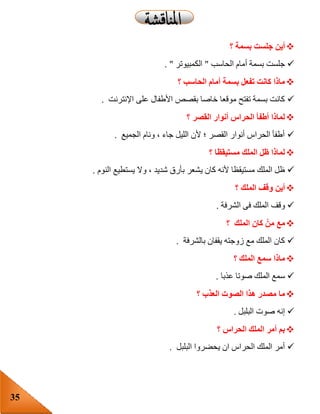 35
‫؟‬ ‫بسمة‬ ‫جلست‬ ‫أين‬
‫أم‬ ‫بسمة‬ ‫جلست‬‫الحاسب‬ ‫ام‬"‫الكمبيوتر‬".
‫؟‬ ‫الحاسب‬ ‫أمام‬ ‫بسمة‬ ‫تفعل‬ ‫كانت‬ ‫ماذا‬
‫اإلنترنت‬ ‫على‬ ‫األطفال‬ ‫بقصص‬ ‫خاصا‬ ‫موقعا‬ ‫تفتح‬ ‫بسمة‬ ‫كانت‬.
‫؟‬ ‫القصر‬ ‫أنوار‬ ‫الحراس‬ ‫أطفأ‬ ‫لماذا‬
‫الجميع‬ ‫ونام‬ ، ‫جاء‬ ‫الليل‬ ‫ألن‬ ‫؛‬ ‫القصر‬ ‫أنوار‬ ‫الحراس‬ ‫أطفأ‬.
‫؟‬ ‫مستيقظا‬ ‫الملك‬ ‫ظل‬ ‫لماذا‬
‫ي‬ ‫كان‬ ‫ألنه‬ ‫مستيقظا‬ ‫الملك‬ ‫ظل‬‫النوم‬ ‫يستطيع‬ ‫وال‬ ، ‫شديد‬ ‫بأرق‬ ‫شعر‬.
‫؟‬ ‫الملك‬ ‫وقف‬ ‫أين‬
‫الشرفة‬ ‫فى‬ ‫الملك‬ ‫وقف‬.
‫؟‬ ‫الملك‬ ‫كان‬ ْ‫من‬ ‫مع‬
‫بالشرفة‬ ‫يقفان‬ ‫زوجته‬ ‫مع‬ ‫الملك‬ ‫كان‬.
‫؟‬ ‫الملك‬ ‫سمع‬ ‫ماذا‬
‫عذبا‬ ‫صوتا‬ ‫الملك‬ ‫سمع‬.
‫؟‬ ‫العذب‬ ‫الصوت‬ ‫هذا‬ ‫مصدر‬ ‫ما‬
‫البلبل‬ ‫صوت‬ ‫إنه‬.
‫؟‬ ‫الحراس‬ ‫الملك‬ ‫أمر‬ ‫بم‬
‫ي‬ ‫ان‬ ‫الحراس‬ ‫الملك‬ ‫أمر‬‫البلبل‬ ‫حضروا‬.
 