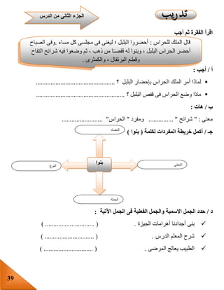 39
‫أجب‬ ‫ثم‬ ‫الفقرة‬ ‫اقرأ‬
‫أ‬/‫أجب‬:
‫البلبل‬ ‫بإحضار‬ ‫الحراس‬ ‫الملك‬ ‫أمر‬ ‫لماذا‬‫؟‬................................................
‫؟‬ ‫البلبل‬ ‫قفص‬ ‫فى‬ ‫الحراس‬ ‫وضع‬ ‫ماذا‬......................................................
‫ب‬/‫هات‬:
‫معنى‬" :‫شرائح‬............... "‫ومفرد‬"‫الحراس‬......................... "
‫جـ‬/‫خريطة‬ ‫أكمل‬‫المفردات‬‫لكلمة‬(‫بنوا‬)
‫د‬/‫حد‬‫اآلتية‬ ‫الجمل‬ ‫فى‬ ‫الفعلية‬ ‫والجمل‬ ‫االسمية‬ ‫الجمل‬ ‫د‬:
‫الجيزة‬ ‫أهرامات‬ ‫أجدادنا‬ ‫بنى‬) .............................. ( .
‫الدرس‬ ‫المعلم‬ ‫شرح‬) .............................. ( .
‫المرضى‬ ‫يعالج‬ ‫الطبيب‬.) .............................. (
‫الدرس‬ ‫من‬ ‫الثانى‬ ‫الجزء‬
‫النوع‬
‫بنوا‬ ‫المعنى‬
‫الجملة‬
‫المضاد‬
‫للحراس‬ ‫الملك‬ ‫قال‬:‫مساء‬ ‫كل‬ ‫مجلسى‬ ‫فى‬ ‫ليغنى‬ ‫؛‬ ‫البلبل‬ ‫أحضروا‬.‫الصباح‬ ‫وفى‬
‫و‬ ‫ثم‬ ، ‫ذهب‬ ‫من‬ ‫ا‬‫قفصـ‬ ‫له‬ ‫وبنوا‬ ، ‫البلبل‬ ‫الحراس‬ ‫أحضر‬‫التفاح‬ ‫شرائح‬ ‫فيه‬ ‫ضعوا‬
‫والكمثرى‬ ، ‫البرتقال‬ ‫وقطع‬.
 