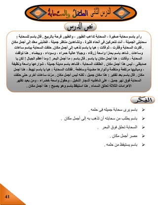 41
‫حلمه‬ ‫فى‬ ‫جميله‬ ‫سحابة‬ ‫يرى‬ ‫باسم‬.
‫أ‬ ‫إلى‬ ‫به‬ ‫تذهب‬ ‫أن‬ ‫سحابته‬ ‫من‬ ‫يطلب‬ ‫باسم‬‫مكان‬ ‫جمل‬.
‫البحر‬ ‫فوق‬ ‫تحلق‬ ‫السحابة‬.
‫مكان‬ ‫أجمل‬ ‫مصر‬.
‫حلمه‬ ‫من‬ ‫يستيقظ‬ ‫باسم‬.
‫بالربيع‬ ‫فرحة‬ ‫والطيور‬ ، ‫الطيور‬ ‫تداعب‬ ‫السحابة‬ ، ‫صغيرة‬ ‫سحابة‬ ‫باسم‬ ‫رأى‬.‫للسحابة‬ ‫باسم‬ ‫قال‬:
‫أج‬ ‫إلى‬ ‫معك‬ ‫فخذينى‬ ، ‫جميلة‬ ‫مناظر‬ ‫وتشاهدين‬ ، ‫كثيرة‬ ‫أنحاء‬ ‫فى‬ ‫تتحركين‬ ِ‫ت‬‫أن‬ ، ‫الجميلة‬ ‫سحابتى‬ٍ‫مكان‬ ‫مل‬
.‫قالت‬ ‫ثم‬ ، ‫رت‬‫وفك‬ ‫السحابة‬ ‫فكرت‬:‫مكان‬ ‫أجمل‬ ‫إلى‬ ‫نذهب‬ ‫باسم‬ ‫يا‬ ‫هيا‬.‫ساعات‬ ‫بباسم‬ ‫السحابة‬ ‫حلقت‬
ٍ‫ت‬‫وساعا‬.‫وبيضاء‬ ، ‫وسوداء‬ ، ‫حمراء‬ ‫عالية‬ ‫وجباال‬ ، ‫زرقاء‬ ‫واسعة‬ ‫ا‬ً‫ر‬‫بحا‬ ‫باسم‬ ‫شاهد‬.‫توقفت‬ ‫هنا‬
‫وقالت‬ ، ‫السحابة‬:‫باسم‬ ‫يا‬ ‫مكان‬ ‫أجمل‬ ‫هنا‬.‫باسم‬ ‫قال‬:‫البحر‬ ‫أجمل‬ ‫ما‬!‫الجبال‬ ‫أعظم‬ ‫وما‬!‫يا‬ ‫لكن‬
‫مكان‬ ‫أجمل‬ ‫هذا‬ ‫ليس‬ ، ‫صديقتى‬.‫ونظيفة‬ ‫واسعة‬ ‫شوارعها‬ ، ‫جميلة‬ ‫مدينة‬ ‫باسم‬ ‫فشاهد‬ ، ‫السحابة‬ ‫انطلقت‬
‫وساطعة‬ ‫مضيئة‬ ‫وأنوارها‬ ‫ومنظمة‬ ‫مرتفعة‬ ‫ومبانيها‬ ،.‫السحابة‬ ‫فقالت‬:‫أجمل‬ ‫هنا‬ ، ‫نهبط‬ ‫باسم‬ ‫يا‬ ‫هيا‬
‫مكان‬.‫تفكير‬ ‫بعد‬ ‫باسم‬ ‫قال‬:، ‫جميل‬ ‫مكان‬ ‫هذا‬‫مكان‬ ‫أجمل‬ ‫ليس‬ ‫لكنه‬.‫حلقت‬ ‫حتى‬ ‫أخرى‬ ‫ساعات‬ ‫ت‬‫مر‬
‫تظهر‬ ‫بعيد‬ ‫ومن‬ ، ‫خضراء‬ ‫واسعة‬ ‫وحقول‬ ، ‫النخيل‬ ‫أشجار‬ ‫شاطئيه‬ ‫على‬ ، ‫جميل‬ ‫نهر‬ ‫فوق‬ ‫السحابة‬
‫السماء‬ ‫تعانق‬ ‫الثالثة‬ ‫األهرامات‬.‫يصيح‬ ‫وهو‬ ‫باسم‬ ‫استيقظ‬ ‫هنا‬:‫مكان‬ ‫أجمل‬ ‫هذا‬.
 