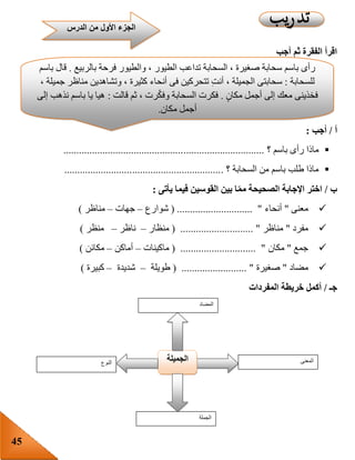 45
‫أجب‬ ‫ثم‬ ‫الفقرة‬ ‫اقرأ‬
‫أ‬/‫أجب‬:
‫باسم‬ ‫رأى‬ ‫ماذا‬‫؟‬.............................................................................
‫السحابة‬ ‫من‬ ‫باسم‬ ‫طلب‬ ‫ماذا‬‫؟‬.............................................................
‫ب‬/‫يأتى‬ ‫فيما‬ ‫القوسين‬ ‫بين‬ ‫ا‬‫مم‬ ‫الصحيحة‬ ‫اإلجابة‬ ‫اختر‬:
‫معنى‬"‫أنحاء‬( ............................. "‫شوارع‬–‫جهات‬–‫مناظر‬)
‫مفرد‬"‫مناظر‬( ............................ "‫منظار‬–‫ناظر‬–‫منظ‬‫ر‬)
‫جمع‬"‫مكان‬( ............................. "‫ماكينات‬–‫أماكن‬–‫مكائن‬)
‫مضاد‬"‫صغيرة‬( ......................... "‫طويلة‬–‫شديدة‬–‫كبيرة‬)
‫جـ‬/‫أكمل‬‫خريطة‬‫المفردات‬
‫النوع‬ ‫الجميلة‬ ‫المعنى‬
‫الجملة‬
‫المضاد‬
‫بالربيع‬ ‫فرحة‬ ‫والطيور‬ ، ‫الطيور‬ ‫تداعب‬ ‫السحابة‬ ، ‫صغيرة‬ ‫سحابة‬ ‫باسم‬ ‫رأى‬.‫باسم‬ ‫قال‬
‫للسحابة‬:، ‫جميلة‬ ‫مناظر‬ ‫وتشاهدين‬ ، ‫كثيرة‬ ‫أنحاء‬ ‫فى‬ ‫تتحركين‬ ِ‫ت‬‫أن‬ ، ‫الجميلة‬ ‫سحابتى‬
ٍ‫ن‬‫مكا‬ ‫أجمل‬ ‫إلى‬ ‫معك‬ ‫فخذينى‬.‫قالت‬ ‫ثم‬ ، ‫رت‬ّ‫ك‬‫وف‬ ‫السحابة‬ ‫فكرت‬:‫إلى‬ ‫نذهب‬ ‫باسم‬ ‫يا‬ ‫هيا‬
‫مكان‬ ‫أجمل‬.
‫الد‬ ‫من‬ ‫األول‬ ‫الجزء‬‫رس‬
 