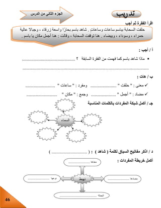 46
‫أجب‬ ‫ثم‬ ‫الفقرة‬ ‫اقرأ‬
‫أ‬/‫أجب‬:
‫الفقرة‬ ‫من‬ ‫فهمت‬ ‫كما‬ ‫باسم‬ ‫شاهد‬ ‫ماذا‬‫السابقة‬‫؟‬.............................................
...........................................................................................................
‫ب‬/‫هات‬:
‫معنى‬" :‫حلقت‬...................... "‫ومفرد‬" :‫ساعات‬.................. ".......
‫مضاد‬" :‫أجمل‬..................... "‫وجمع‬" :‫مكان‬.......................... "
‫جـ‬/‫شبكة‬ ‫أكمل‬‫المناسبة‬ ‫بالكلمات‬ ‫المفردات‬
‫د‬/‫لكلمة‬ ‫السياق‬ ‫مفاتيح‬ ‫اذكر‬(‫شاهد‬: )) .............................. (
‫المفردات‬ ‫خريطة‬ ‫أكمل‬:
‫الدرس‬ ‫من‬ ‫الثانى‬ ‫الجزء‬
ٍ‫ت‬‫وساعا‬ ‫ساعات‬ ‫بباسم‬ ‫السحابة‬ ‫حلقت‬.‫عالية‬ ‫وجباال‬ ، ‫زرقاء‬ ‫واسعة‬ ‫ا‬‫بحار‬ ‫باسم‬ ‫شاهد‬
‫وبيضاء‬ ، ‫وسوداء‬ ، ‫حمراء‬.‫وقالت‬ ، ‫السحابة‬ ‫توقفت‬ ‫هنا‬:‫باسم‬ ‫يا‬ ‫مكان‬ ‫أجمل‬ ‫هنا‬.
‫السماء‬
‫نهبط‬
‫معناها‬...........................
‫مضادها‬...........................‫نوعها‬...........................
‫الجملة‬..............................................
 