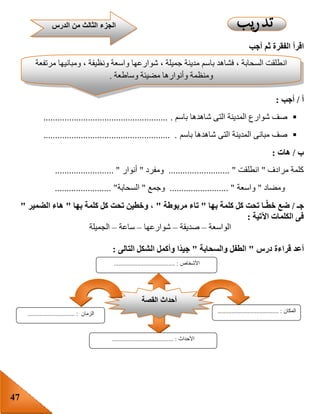 47
‫اقرأ‬‫أجب‬ ‫ثم‬ ‫الفقرة‬
‫أ‬/‫أجب‬:
‫باسم‬ ‫شاهدها‬ ‫التى‬ ‫المدينة‬ ‫شوارع‬ ‫صف‬......................................................
‫باسم‬ ‫شاهدها‬ ‫التى‬ ‫المدينة‬ ‫مبانى‬ ‫صف‬...................................................... .
‫ب‬/‫هات‬:
‫مرادف‬ ‫كلمة‬"‫انطلقت‬............. ".............‫ومفرد‬"‫أنوار‬......................... "
‫ومضاد‬"‫واسعة‬......................... "‫وجمع‬"‫السحابة‬........................ "
‫جـ‬/‫بها‬ ‫كلمة‬ ‫كل‬ ‫تحت‬ ‫ـا‬‫خط‬ ‫ضع‬"‫مربوطة‬ ‫تاء‬"‫بها‬ ‫كلمة‬ ‫كل‬ ‫تحت‬ ‫وخطين‬ ،"‫الضمير‬ ‫هاء‬"
‫اآلتية‬ ‫الكلمات‬ ‫فى‬:
‫الو‬‫اسعة‬–‫صديقة‬–‫شوارعها‬–‫ساعة‬–‫الجميلة‬
‫أعد‬‫قراءة‬‫درس‬"‫والسحابة‬ ‫الطفل‬"ً‫د‬‫جي‬‫التالى‬ ‫الشكل‬ ‫وأكمل‬ ‫ا‬:
‫الدرس‬ ‫من‬ ‫الثالث‬ ‫الجزء‬
‫ان‬‫مرتفعة‬ ‫ومبانيها‬ ، ‫ونظيفة‬ ‫واسعة‬ ‫شوارعها‬ ، ‫جميلة‬ ‫مدينة‬ ‫باسم‬ ‫فشاهد‬ ، ‫السحابة‬ ‫طلقت‬
‫وساطعة‬ ‫مضيئة‬ ‫وأنوارها‬ ‫ومنظمة‬.
‫القصة‬ ‫أحداث‬
‫األحداث‬....................................... :
‫المكان‬....................................... :‫الزمان‬........... :...................
‫األشخاص‬....................................... :
 