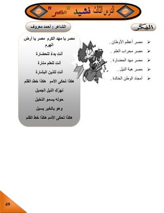 49
‫أرض‬ ‫يا‬ ‫مصر‬ ‫الكرم‬ ‫مهد‬ ‫يا‬ ‫مصر‬
‫الهرم‬
‫للحضارة‬ ٌ‫ء‬‫بد‬ ِ‫ت‬‫أن‬
‫منارة‬ ‫للعلم‬ ِ‫ت‬‫أن‬
‫البشارة‬ ‫ين‬‫للد‬ ِ‫ت‬‫أن‬
‫هكذا‬‫القلم‬ ‫خطـ‬ ‫هكذا‬ ‫األمم‬ ‫تحكى‬
‫الجميل‬ ‫النيل‬ ِ‫ك‬ُ‫ر‬‫نه‬
‫النخيل‬ ‫يسمو‬ ‫حوله‬
‫يسيل‬ ‫بالخير‬ ‫وهو‬
‫القلم‬ ‫خط‬ ‫هكذا‬ ‫األمم‬ ‫تحكى‬ ‫هكذا‬
‫األوطان‬ ‫أعظم‬ ‫مصر‬.
‫العلم‬ ‫محراب‬ ‫مصر‬.
‫الحضارة‬ ‫مهد‬ ‫مصر‬.
‫النيل‬ ‫هبة‬ ‫مصر‬.
‫الخالدة‬ ‫الوطن‬ ‫أمجاد‬.
‫الشاعر‬:‫معروف‬ ‫أحمد‬
‫شلبى‬
 