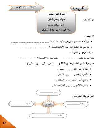 53
‫أجب‬ ‫ثم‬ ‫اقرأ‬
‫أ‬/‫أجب‬:
‫السابقة‬ ‫األبيات‬ ‫فى‬ ‫النيل‬ ‫الشاعر‬ ‫وصف‬ ‫بم‬‫؟‬....................................................
‫؟‬ ‫السابقة‬ ‫األبيات‬ ‫منه‬ ‫الذى‬ ‫النشيد‬ ‫هذا‬ ‫اسم‬ ‫ما‬..............................................
‫ب‬/‫الفقرة‬ ‫من‬ ‫استخرج‬:
‫بالياء‬ ّ‫د‬‫م‬ ‫بها‬ ‫كلمة‬......................‫ال‬ ‫بها‬ ‫كلمة‬"‫شمسية‬......................... "
‫النقط‬ ‫مكان‬ ‫المناسب‬ ‫الجر‬ ‫حرف‬ ‫ضع‬:((‫فى‬–‫إلى‬–‫عن‬–‫على‬))
‫النيل‬ ‫نهر‬ ‫يجرى‬...........‫مصر‬.
‫يدافعون‬ ‫الجنود‬............‫الوطن‬.
‫الكتب‬ ‫أخى‬ ‫وضع‬.........‫المكتب‬.
‫الفالح‬ ‫يذهب‬.............‫ا‬‫صباح‬ ‫الحقل‬.
‫المفردات‬ ‫خريطة‬ ‫أكمل‬:
‫الدرس‬ ‫من‬ ‫الثانى‬ ‫الجزء‬
‫الجميل‬ ‫النيل‬ ‫نهرك‬
‫النخيل‬ ‫يسمو‬ ‫حوله‬
‫يسيل‬ ‫بالخير‬ ‫وهو‬
‫هك‬ ‫األمم‬ ‫تحكى‬ ‫هكذا‬‫القلم‬ ‫خط‬ ‫ذا‬
‫الكرم‬
‫معناها‬...........................
‫مضادها‬...........................‫نوعها‬...........................
‫الجملة‬..............................................
 