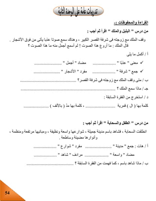 54
‫والمحفوظات‬ ‫القراءة‬:-
‫درس‬ ‫من‬"‫والملك‬ ‫البلبل‬"‫أجب‬ ‫ثم‬ ‫اقرأ‬:
‫األ‬ ‫فوق‬ ‫من‬ ‫يأتى‬ ‫عذبا‬ ‫صوتا‬ ‫سمع‬ ‫وهناك‬ ، ‫الكبير‬ ‫القصر‬ ‫شرفة‬ ‫فى‬ ‫زوجته‬ ‫مع‬ ‫الملك‬ ‫وقف‬‫شجار‬.
‫الملك‬ ‫قال‬:‫الصوت‬ ‫هذا‬ ‫أروع‬ ‫ما‬!‫؟‬ ‫الصوت‬ ‫هذا‬ ‫ما‬ ‫منه‬ ‫أجمل‬ ‫أسمع‬ ‫لم‬
‫أ‬/‫يلى‬ ‫ما‬ ‫أكمل‬
‫معنى‬"‫ا‬‫عذب‬.................... "‫مضاد‬"‫أجمل‬........................ "
‫جمع‬"‫شرفة‬.................... "‫مفرد‬"‫األشجار‬....................... "
‫ب‬/‫و‬ ‫متى‬‫القصر؟‬ ‫شرفة‬ ‫فى‬ ‫زوجته‬ ‫مع‬ ‫الملك‬ ‫قف‬.................................................
‫جـ‬/‫؟‬ ‫الملك‬ ‫سمع‬ ‫ماذا‬...................................................................................
‫د‬/‫السابقة‬ ‫الفقرة‬ ‫من‬ ‫استخرج‬:
‫بها‬ ‫كلمة‬(‫ال‬)‫قمرية‬..........................ّ‫د‬‫م‬ ‫بها‬ ‫كلمة‬ ،(‫باأللف‬...................... )
‫درس‬ ‫من‬"‫والسحابة‬ ‫الطفل‬"‫أجب‬ ‫ثم‬ ‫اقرأ‬:
، ‫ومنظمة‬ ‫مرتفعة‬ ‫ومبانيها‬ ، ‫ونظيفة‬ ‫واسعة‬ ‫شوارعها‬ ، ‫جميلة‬ ‫مدينة‬ ‫باسم‬ ‫فشاهد‬ ، ‫السحابة‬ ‫انطلقت‬
‫وساطعة‬ ‫مضيئة‬ ‫وأنوارها‬.
‫أ‬/‫هات‬:‫جمع‬"‫مدينة‬............ "...........‫مفرد‬"‫شوارع‬.................... "
‫مضاد‬"‫واسعة‬..................... "‫مرادف‬"‫شاهد‬.................... "
‫ب‬/‫؟‬ ‫السابقة‬ ‫الفقرة‬ ‫من‬ ‫فهمت‬ ‫كما‬ ، ‫باسم‬ ‫شاهد‬ ‫ماذا‬.........................................
 
