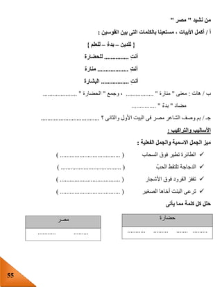 55
‫نشيد‬ ‫من‬"‫مصر‬"
‫أ‬/‫أكمل‬‫القوسين‬ ‫بين‬ ‫التى‬ ‫بالكلمات‬ ‫مستعينا‬ ، ‫األبيات‬:
{‫للدين‬–ٌ‫ء‬‫بد‬–‫للعلم‬}
ِ‫ت‬‫أن‬...............‫للحضارة‬
ِ‫ت‬‫أن‬...................‫منارة‬
ِ‫ت‬‫أن‬.................‫البشارة‬
‫ب‬/‫هات‬:‫معنى‬"‫منارة‬................. "‫وجمع‬ ،"‫الحضارة‬........ ".............
‫مضاد‬"ٌ‫ء‬‫بد‬............... "
‫جـ‬/‫؟‬ ‫والثانى‬ ‫األول‬ ‫البيت‬ ‫فى‬ ‫مصر‬ ‫الشاعر‬ ‫وصف‬ ‫بم‬....................................
‫والتراكيب‬ ‫األساليب‬:
‫الفعلية‬ ‫والجمل‬ ‫االسمية‬ ‫الجمل‬ ‫ميز‬:
‫السحاب‬ ‫فوق‬ ‫تطير‬ ‫الطائرة‬.................. () ...................
ّ‫الحب‬ ‫تلتقط‬ ‫الدجاجة‬) ..................................... (
‫األشجار‬ ‫فوق‬ ‫القرود‬ ‫تقفز‬) ..................................... (
‫الصغير‬ ‫أخاها‬ ‫البنت‬ ‫ترعى‬) ..................................... (
‫يأتى‬ ‫مما‬ ‫كلمة‬ ‫كل‬ ‫حلل‬
‫حضارة‬
........................... .........
‫مصر‬
........... .........
 
