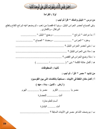 59
‫أوال‬:‫القراءة‬
‫درس‬ ‫من‬"‫والملك‬ ‫البلبل‬"‫أجب‬ ‫ثم‬ ‫اقرأ‬:
‫وقطع‬ ‫التفاح‬ ‫شرائح‬ ‫فيه‬ ‫وضعوا‬ ‫ثم‬ ، ‫ذهب‬ ‫من‬ ‫ا‬‫قفصـ‬ ‫له‬ ‫وبنوا‬ ، ‫البلبل‬ ‫الحراس‬ ‫أحضر‬ ‫الصباح‬ ‫وفى‬
‫والكمثرى‬ ، ‫البرتقال‬.
‫أ‬/‫م‬‫مرادف‬ ‫ا‬"‫شرائح‬........................ "‫وجمع‬ ،"‫البلبل‬..................... "
‫ومفرد‬"‫الحراس‬........................ "‫ومضاد‬ ،"‫الصباح‬....................... "
‫ب‬/‫؟‬ ‫البلبل‬ ‫الحراس‬ ‫أحضر‬ ‫متى‬..................................................................
‫جـ‬/‫؟‬ ‫للبلبل‬ ‫الحراس‬ ‫بنى‬ ‫ماذا‬......................................................................
‫د‬/‫؟‬ ‫القفص‬ ‫فى‬ ‫الحراس‬ ‫وضع‬ ‫ماذا‬...............................................................
‫هـ‬/‫الكلمة‬ ‫عائلة‬ ‫أكمل‬"‫بنى‬............ ( ") ................ / .......
‫ا‬ً‫ثانيـ‬:‫المحفوظات‬
‫نشيد‬ ‫من‬"‫مصر‬"‫أجب‬ ‫ثم‬ ، ‫اقرأ‬:
‫أ‬/‫القوسين‬ ‫بين‬ ‫التى‬ ‫بالكلمات‬ ‫ا‬ً‫ن‬‫مستعي‬ ، ‫األبيات‬ ‫فى‬ ‫النقط‬ ‫مكان‬ ‫أكمل‬:
(‫أرض‬-‫للدين‬–ٌ‫ء‬‫بد‬-‫مهد‬)
‫يا‬ ‫مصر‬................‫يا‬ ‫مصر‬ ‫الكرم‬................‫الهرم‬
ِ‫ت‬‫أن‬...............‫للحضارة‬
‫منارة‬ ‫للعلم‬ ِ‫ت‬‫أنــ‬
ِ‫ت‬‫أن‬...........‫البشارة‬
‫ب‬/‫؟‬ ‫السابقة‬ ‫األبيات‬ ‫فى‬ ‫مصر‬ ‫الشاعر‬ ‫وصف‬ ‫بم‬........................................
 