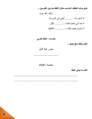 61
‫القوسين‬ ‫بين‬ ‫مما‬ ‫النقط‬ ‫مكان‬ ‫المناسب‬ ‫العطف‬ ‫حرف‬ ‫ضع‬:
(‫ثم‬–‫فـ‬-‫و‬)
، ‫أنا‬ ‫أذهب‬...........‫المدرسة‬ ‫إلى‬ ‫أختى‬.
، ‫الغذاء‬ ‫طعام‬ ‫أمى‬ ‫تعد‬............‫نأكل‬.
‫نتنا‬، ‫الغذاء‬ ‫طعام‬ ‫ول‬..............‫الفاكهة‬.
‫ا‬ً‫خامسـ‬:‫العربى‬ ‫الخط‬
‫جميل‬ ‫نسخ‬ ‫بخط‬ ‫اكتب‬:
‫النيل‬ ‫هبة‬ ‫مصر‬
................................
‫ا‬ً‫سادسـ‬:‫اإلمالء‬
‫عليك‬ ‫يملى‬ ‫ما‬ ‫اكتب‬
...............................................................................................
...............................................................................................
 