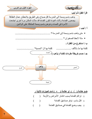 7
‫أجب‬ ‫ثم‬ ‫الفقرة‬ ‫اقرأ‬
‫أ‬/‫أجب‬:
‫؟‬ ‫المدرسة‬ ‫إلى‬ ‫وبسمة‬ ‫باسم‬ ‫يذهب‬ ‫متى‬....................................................
‫؟‬ ‫الصغيران‬ ‫الحظ‬ ‫ماذا‬......................................................................
‫ب‬/‫الفقرة‬ ‫من‬ ‫استخرج‬:
‫باأللف‬ ّ‫د‬‫م‬ ‫بها‬ ‫كلمة‬......................‫ال‬ ‫بها‬ ‫كلمة‬"‫شمسية‬......................... "
‫جـ‬/‫خريطة‬ ‫صمم‬‫مفردات‬‫لكلمة‬(‫ي‬‫ذهب‬)
‫ضع‬‫عالمة‬)√(‫أو‬‫عالمة‬(×)‫أمام‬‫العبارات‬‫اآلتية‬:
o‫تراكم‬‫القمامة‬‫يسبب‬‫انتشار‬‫األمراض‬‫واألوبئة‬( )
o‫قال‬‫باسم‬:‫نوفر‬‫صناديق‬‫القمامة‬( )
o‫يجب‬‫وضع‬‫القمامة‬‫في‬‫صناديق‬‫القمامة‬( )
‫النوع‬
‫يذهب‬ ‫المعنى‬
‫الجملة‬
‫المضاد‬
‫يذهب‬‫باسم‬‫وبسمة‬‫الى‬‫المدرسة‬‫كل‬‫صباح‬‫وفى‬‫الطريق‬‫يالحظان‬‫عمال‬‫النظافة‬
‫يجمعون‬‫القمامة‬‫وأثناء‬‫العودة‬‫تكون‬‫القمامة‬‫قد‬‫مألت‬‫المكان‬‫مرة‬‫أخرى‬‫اجتمعت‬
‫األسرة‬‫فى‬‫المساء‬‫وعرض‬‫باسم‬‫وبسمة‬‫المشكلة‬‫على‬‫الوالدين‬
‫الدرس‬ ‫من‬ ‫األول‬ ‫الجزء‬
 
