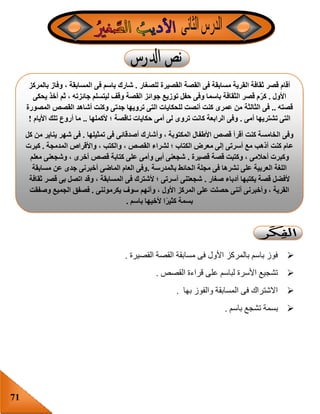 71
‫القصيرة‬ ‫القصة‬ ‫مسابقة‬ ‫فى‬ ‫األول‬ ‫بالمركز‬ ‫باسم‬ ‫فوز‬.
‫القصص‬ ‫قراءة‬ ‫على‬ ‫لباسم‬ ‫األسرة‬ ‫تشجيع‬.
‫بها‬ ‫والفوز‬ ‫المسابقة‬ ‫فى‬ ‫االشتراك‬.
‫باسم‬ ‫تشجع‬ ‫بسمة‬.
‫للصغار‬ ‫القصيرة‬ ‫القصة‬ ‫فى‬ ‫مسابقة‬ ‫القرية‬ ‫ثقافة‬ ‫قصر‬ ‫أقام‬.‫بالمركز‬ ‫وفاز‬ ، ‫المسابقة‬ ‫فى‬ ‫باسم‬ ‫شارك‬
‫األول‬.‫يحكى‬ ‫أخذ‬ ‫ثم‬ ، ‫جائزته‬ ‫ليتسلم‬ ‫وقف‬ ‫القصة‬ ‫جوائز‬ ‫توزيع‬ ‫حفل‬ ‫وفى‬ ‫باسما‬ ‫الثقافة‬ ‫قصر‬ ‫م‬‫كر‬
‫قصته‬..‫الثالثة‬ ‫فى‬‫المصورة‬ ‫القصص‬ ‫أشاهد‬ ‫وكنت‬ ‫جدتى‬ ‫ترويها‬ ‫التى‬ ‫للحكايات‬ ‫أنصت‬ ‫كنت‬ ‫عمرى‬ ‫من‬
‫أمى‬ ‫تشتريها‬ ‫التى‬.‫ألكملها‬ ‫؛‬ ‫ناقصة‬ ‫حكايات‬ ‫أمى‬ ‫لى‬ ‫تروى‬ ‫كانت‬ ‫الرابعة‬ ‫وفى‬..‫األيام‬ ‫تلك‬ ‫أروع‬ ‫ما‬!
‫تمثيلها‬ ‫فى‬ ‫أصدقائى‬ ‫وأشارك‬ ، ‫المكتوبة‬ ‫األطفال‬ ‫قصص‬ ‫أقرأ‬ ‫كنت‬ ‫الخامسة‬ ‫وفى‬.‫كل‬ ‫من‬ ‫يناير‬ ‫شهر‬ ‫فى‬
‫ع‬‫المدمجة‬ ‫واألقراص‬ ، ‫والكتب‬ ، ‫القصص‬ ‫لشراء‬ ‫؛‬ ‫الكتاب‬ ‫معرض‬ ‫إلى‬ ‫أسرتى‬ ‫مع‬ ‫أذهب‬ ‫كنت‬ ‫ام‬.‫كبرت‬
‫قصيرة‬ ‫قصة‬ ‫وكتبت‬ ، ‫أحالمى‬ ‫وكبرت‬.‫معلم‬ ‫وشجعنى‬ ، ‫أخرى‬ ‫قصص‬ ‫كتابة‬ ‫على‬ ‫وأمى‬ ‫أبى‬ ‫شجعنى‬
‫بالمدرسة‬ ‫الحائط‬ ‫مجلة‬ ‫فى‬ ‫نشرها‬ ‫على‬ ‫العربية‬ ‫اللغة‬.‫مسابقة‬ ‫عن‬ ‫جدى‬ ‫أخبرنى‬ ‫الماضى‬ ‫العام‬ ‫وفى‬
‫أل‬‫صغار‬ ‫أدباء‬ ‫يكتبها‬ ‫قصة‬ ‫فضل‬.‫ثقافة‬ ‫قصر‬ ‫بى‬ ‫اتصل‬ ‫وقد‬ ، ‫المسابقة‬ ‫فى‬ ‫ألشترك‬ ‫؛‬ ‫أسرتى‬ ‫شجعتنى‬
‫يكرموننى‬ ‫سوف‬ ‫وأنهم‬ ، ‫األول‬ ‫المركز‬ ‫على‬ ‫حصلت‬ ‫أننى‬ ‫وأخبرنى‬ ، ‫القرية‬.‫وصفقت‬ ‫الجميع‬ ‫فصفق‬
‫باسم‬ ‫ألخيها‬ ‫ا‬ً‫ر‬‫كثي‬ ‫بسمة‬.
 