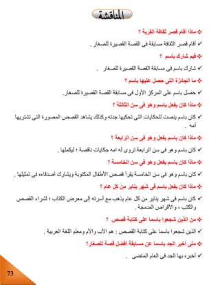 73
‫ثق‬ ‫قصر‬ ‫أقام‬ ‫ماذا‬‫؟‬ ‫القرية‬ ‫افة‬
‫للصغار‬ ‫القصيرة‬ ‫القصة‬ ‫فى‬ ‫مسابقة‬ ‫الثقافة‬ ‫قصر‬ ‫أقام‬.
‫؟‬ ‫باسم‬ ‫شارك‬ ‫فيم‬
‫للصغار‬ ‫القصيرة‬ ‫القصة‬ ‫مسابقة‬ ‫فى‬ ‫باسم‬ ‫شارك‬.
‫؟‬ ‫باسم‬ ‫عليها‬ ‫حصل‬ ‫التى‬ ‫الجائزة‬ ‫ما‬
‫للصغار‬ ‫القصيرة‬ ‫القصة‬ ‫مسابقة‬ ‫فى‬ ‫األول‬ ‫المركز‬ ‫على‬ ‫باسم‬ ‫حصل‬.
‫؟‬ ‫الثالثة‬ ‫سن‬ ‫فى‬ ‫وهو‬ ‫باسم‬ ‫يفعل‬ ‫كان‬ ‫ماذا‬
‫تشتريها‬ ‫التى‬ ‫المصورة‬ ‫القصص‬ ‫يشاهد‬ ‫وكذلك‬ ‫جدته‬ ‫تحكيها‬ ‫التى‬ ‫للحكايات‬ ‫ينصت‬ ‫باسم‬ ‫كان‬
‫أمه‬.
‫؟‬ ‫الرابعة‬ ‫سن‬ ‫فى‬ ‫وهو‬ ‫يفعل‬ ‫باسم‬ ‫كان‬ ‫ماذا‬
‫ليكملها‬ ‫؛‬ ‫ناقصة‬ ‫حكايات‬ ‫امه‬ ‫له‬ ‫تروى‬ ‫الرابعة‬ ‫سن‬ ‫فى‬ ‫وهو‬ ‫باسم‬ ‫كان‬.
‫؟‬ ‫الخامسة‬ ‫سن‬ ‫فى‬ ‫وهو‬ ‫يفعل‬ ‫باسم‬ ‫كان‬ ‫ماذا‬
‫الخامس‬ ‫سن‬ ‫فى‬ ‫وهو‬ ‫باسم‬ ‫كان‬‫تمثيلها‬ ‫فى‬ ‫أصدقاءه‬ ‫ويشارك‬ ‫المكتوبة‬ ‫األطفال‬ ‫قصص‬ ‫يقرأ‬ ‫ة‬.
‫؟‬ ‫عام‬ ‫كل‬ ‫من‬ ‫يناير‬ ‫شهر‬ ‫فى‬ ‫باسم‬ ‫يفعل‬ ‫كان‬ ‫ماذا‬
‫القصص‬ ‫لشراء‬ ‫؛‬ ‫الكتاب‬ ‫معرض‬ ‫إلى‬ ‫أسرته‬ ‫مع‬ ‫يذهب‬ ‫عام‬ ‫كل‬ ‫من‬ ‫يناير‬ ‫شهر‬ ‫فى‬ ‫باسم‬ ‫كان‬
‫المدمجة‬ ‫واألقراص‬ ، ‫والكتب‬.
‫؟‬ ‫قصص‬ ‫كتابة‬ ‫على‬ ‫باسما‬ ‫شجعوا‬ ‫الذين‬ ‫من‬
‫با‬ ‫شجعوا‬ ‫الذين‬‫القصص‬ ‫كتابة‬ ‫على‬ ‫سما‬:‫العربية‬ ‫اللغة‬ ‫ومعلم‬ ‫واألم‬ ‫األب‬ ‫هم‬.
‫للصغار؟‬ ‫قصة‬ ‫أفضل‬ ‫مسابقة‬ ‫عن‬ ‫باسما‬ ‫الجد‬ ‫أخبر‬ ‫متى‬
‫الماضى‬ ‫العام‬ ‫فى‬ ‫الجد‬ ‫بها‬ ‫أخبره‬.
 