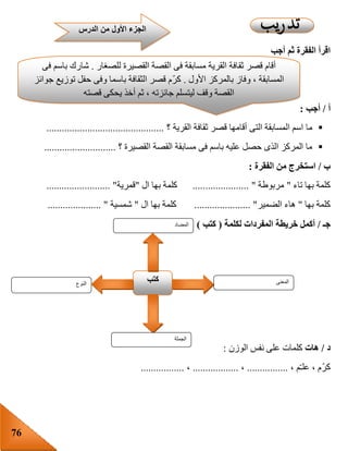 76
‫أجب‬ ‫ثم‬ ‫الفقرة‬ ‫اقرأ‬
‫أ‬/‫أجب‬:
‫القرية‬ ‫ثقافة‬ ‫قصر‬ ‫أقامها‬ ‫التى‬ ‫المسابقة‬ ‫اسم‬ ‫ما‬‫؟‬..............................................
‫؟‬ ‫القصيرة‬ ‫القصة‬ ‫مسابقة‬ ‫فى‬ ‫باسم‬ ‫عليه‬ ‫حصل‬ ‫الذى‬ ‫المركز‬ ‫ما‬............................
‫ب‬/‫الفقرة‬ ‫من‬ ‫استخرج‬:
‫بها‬ ‫كلمة‬‫تاء‬"‫مربوطة‬"......................‫ال‬ ‫بها‬ ‫كلمة‬"‫قمرية‬......................... "
‫بها‬ ‫كلمة‬"‫الضمير‬ ‫هاء‬...................... "‫ال‬ ‫بها‬ ‫كلمة‬"‫شمسية‬..................... "
‫جـ‬/‫أكمل‬‫خريطة‬‫لكلمة‬ ‫المفردات‬(‫كتب‬)
‫د‬/‫هات‬‫الوزن‬ ‫نفس‬ ‫على‬ ‫كلمات‬:
، ‫م‬ّ‫ـ‬‫عل‬ ، ‫ّم‬‫ر‬‫ك‬................،..................،.................
‫النوع‬
‫كتب‬ ‫المعنى‬
‫الجملة‬
‫المضاد‬
‫ثق‬ ‫قصر‬ ‫أقام‬‫للصغار‬ ‫القصيرة‬ ‫القصة‬ ‫فى‬ ‫مسابقة‬ ‫القرية‬ ‫افة‬.‫فى‬ ‫باسم‬ ‫شارك‬
‫األول‬ ‫بالمركز‬ ‫وفاز‬ ، ‫المسابقة‬.‫جوائز‬ ‫توزيع‬ ‫حفل‬ ‫وفى‬ ‫باسما‬ ‫الثقافة‬ ‫قصر‬ ‫ّم‬‫ر‬‫ك‬
‫قصته‬ ‫يحكى‬ ‫أخذ‬ ‫ثم‬ ، ‫جائزته‬ ‫ليتسلم‬ ‫وقف‬ ‫القصة‬
‫الدرس‬ ‫من‬ ‫األول‬ ‫الجزء‬
 