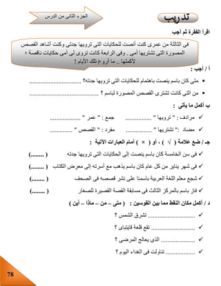 78
‫أجب‬ ‫ثم‬ ‫الفقرة‬ ‫اقرأ‬
‫أ‬/‫أجب‬:
‫جدته؟‬ ‫ترويها‬ ‫التى‬ ‫للحكايات‬ ‫باهتمام‬ ‫ينصت‬ ‫باسم‬ ‫كان‬ ‫متى‬................................
‫؟‬ ‫لباسم‬ ‫المصورة‬ ‫القصص‬ ‫تشترى‬ ‫كانت‬ ‫التى‬ ‫من‬...........................................
‫ب‬‫يأتى‬ ‫ما‬ ‫أكمل‬:
‫مرادف‬" :‫ترويها‬"................‫جمع‬" :‫عمر‬................... "
‫مضاد‬":‫تشتريها‬................ "‫مفرد‬" :‫القصص‬.............. "
‫جـ‬/‫عالمة‬ ‫ضع‬(√)‫أو‬ ،(×)‫اآلتية‬ ‫العبارات‬ ‫أمام‬:
‫جدته‬ ‫ترويها‬ ‫التى‬ ‫الحكايات‬ ‫إلى‬ ‫ينصت‬ ‫باسم‬ ‫كان‬ ‫الخامسة‬ ‫سن‬ ‫فى‬)........ (
‫الكتاب‬ ‫معرض‬ ‫إلى‬ ‫أسرته‬ ‫مع‬ ‫يذهب‬ ‫باسم‬ ‫كان‬ ‫عام‬ ‫كل‬ ‫من‬ ‫يناير‬ ‫شهر‬ ‫فى‬)........ (
‫شجع‬‫الصحف‬ ‫فى‬ ‫قصصه‬ ‫نشر‬ ‫على‬ ‫ا‬‫باسمـ‬ ‫العربية‬ ‫اللغة‬ ‫معلم‬)........ (
‫للصغار‬ ‫القصيرة‬ ‫القصة‬ ‫مسابقة‬ ‫فى‬ ‫الثالث‬ ‫بالمركز‬ ‫باسم‬ ‫فاز‬)........ (
‫د‬/‫القوسين‬ ‫بين‬ ‫مما‬ ‫النقط‬ ‫مكان‬ ‫أكمل‬:(‫متى‬–‫من‬–‫ماذا‬–‫أين‬)
.............................‫؟‬ ‫الشمس‬ ‫تشرق‬
...........................‫؟‬ ‫قايتباى‬ ‫قلعة‬ ‫تقع‬
.....................‫؟‬ ‫المرضى‬ ‫يعالج‬ ‫الذى‬
..................‫؟‬ ‫اليوم‬ ‫الغداء‬ ‫فى‬ ‫تناولت‬
‫التى‬ ‫للحكايات‬ ‫أنصت‬ ‫كنت‬ ‫عمرى‬ ‫من‬ ‫الثالثة‬ ‫فى‬‫القصص‬ ‫أشاهد‬ ‫وكنت‬ ‫جدتى‬ ‫ترويها‬
‫أمى‬ ‫تشتريها‬ ‫التى‬ ‫المصورة‬.‫؛‬ ‫ناقصة‬ ‫حكايات‬ ‫أمى‬ ‫لى‬ ‫تروى‬ ‫كانت‬ ‫الرابعة‬ ‫وفى‬
‫ألكملها‬..‫األيام‬ ‫تلك‬ ‫أروع‬ ‫ما‬!
.
‫الدرس‬ ‫من‬ ‫الثانى‬ ‫الجزء‬
 