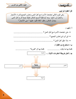 8
‫أجب‬ ‫ثم‬ ‫الفقرة‬ ‫اقرأ‬
‫أ‬/‫أجب‬:
‫؟‬ ّ‫ى‬‫الح‬ ‫أهل‬ ‫مع‬ ‫األسرة‬ ‫اجتمعت‬ ‫متى‬....................................................
‫؟‬ ‫الجميع‬ ‫تعاون‬ ‫شئ‬ ‫أى‬ ‫فى‬................................................................
‫؟‬ ّ‫ى‬‫الح‬ ‫أهل‬ ‫علق‬ ‫ماذا‬......................................................................
‫ب‬/‫الفقرة‬ ‫من‬ ‫استخرج‬:
‫بالياء‬ ّ‫د‬‫م‬ ‫بها‬ ‫كلمة‬......................‫ال‬ ‫بها‬ ‫كلمة‬"‫قمرية‬......................... "
‫جـ‬/‫أكمل‬‫خريطة‬‫المفردات‬‫اآلتية‬:-
‫النوع‬ ‫جميال‬ ‫المعنى‬
‫الجملة‬
‫المضاد‬
‫وفى‬‫اليوم‬‫التالي‬‫اجتمعت‬‫األسرة‬‫مع‬‫أهل‬‫الحى‬‫وتعاون‬‫الجميع‬‫لشراء‬‫األشجار‬
‫والنخل‬‫لزراعتها‬‫وبعد‬‫أيام‬‫ق‬‫ليلة‬‫أصبح‬‫المكان‬‫ا‬‫نظيف‬‫جميال‬‫فرح‬‫أهل‬‫الحى‬
‫بجمال‬‫المكان‬‫وعلقوا‬‫الفتة‬‫كتبوا‬‫عليها‬"‫حى‬‫األشجار‬"
‫الدرس‬ ‫من‬ ‫الثانى‬ ‫الجزء‬
 