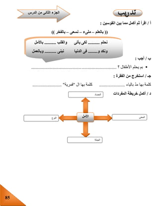 85
‫أ‬/‫أ‬ ‫ثم‬ ‫اقرأ‬‫القوسين‬ ‫بين‬ ‫مما‬ ‫كمل‬:
((‫بالعلم‬–‫ملىء‬–‫نسعى‬–‫بالفخر‬))
‫ب‬/‫أجب‬:
‫األطفال‬ ‫يحلم‬ ‫بم‬‫؟‬.........................................................................
‫جـ‬/‫الفقرة‬ ‫من‬ ‫استخرج‬:
‫بالياء‬ ّ‫د‬‫م‬ ‫بها‬ ‫كلمة‬......................‫ال‬ ‫بها‬ ‫كلمة‬"‫قمرية‬......................... "
‫د‬/‫أكمل‬‫خريطة‬‫المفردات‬
‫الن‬‫وع‬ ‫األمل‬ ‫المعنى‬
‫الجملة‬
‫المضاد‬
‫الدرس‬ ‫من‬ ‫الثانى‬ ‫الجزء‬
‫نحلم‬..........‫والقلب‬ ‫يأتى‬ ‫لكى‬..........‫باألمل‬
‫و‬ ‫ونكد‬........‫نبنى‬ ‫الدنيا‬ ‫فى‬..........‫وبالعمل‬
 