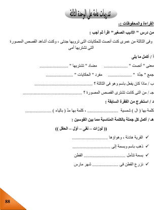 88
‫والمحفوظات‬ ‫القراءة‬:-
‫درس‬ ‫من‬"‫ال‬ ‫األديب‬‫صغير‬"‫أجب‬ ‫ثم‬ ‫اقرأ‬:
‫المصورة‬ ‫القصص‬ ‫أشاهد‬ ‫وكنت‬ ، ‫جدتى‬ ‫ترويها‬ ‫التى‬ ‫للحكايات‬ ‫أنصت‬ ‫كنت‬ ‫عمرى‬ ‫من‬ ‫الثالثة‬ ‫وفى‬
‫أمى‬ ‫تشتريها‬ ‫التى‬
‫أ‬/‫يلى‬ ‫ما‬ ‫أكمل‬
‫معنى‬"‫أنصت‬.................... "‫مضاد‬"‫تشتريها‬........................ "
‫جمع‬"‫ة‬ّ‫د‬‫ج‬.................... "‫مفرد‬"‫الحكايات‬....................... "
‫ب‬/‫؟‬ ‫الثالثة‬ ‫فى‬ ‫وهو‬ ‫باسم‬ ‫يفعل‬ ‫كان‬ ‫ماذا‬.................................................
‫جـ‬/‫؟‬ ‫المصورة‬ ‫القصص‬ ‫تشترى‬ ‫كانت‬ ‫التى‬ ‫من‬..................................................
‫د‬/‫السابقة‬ ‫الفقرة‬ ‫من‬ ‫استخرج‬:
‫بها‬ ‫كلمة‬(‫ال‬)‫شمسية‬..........................ّ‫د‬‫م‬ ‫بها‬ ‫كلمة‬ ،(‫بالياء‬...................... )
‫هـ‬/‫القوسين‬ ‫بين‬ ‫مما‬ ‫المناسبة‬ ‫بالكلمة‬ ‫جملة‬ ‫كل‬ ‫أكمل‬:
((‫لوزات‬–‫نقى‬–‫ل‬‫أو‬–‫الحقل‬))
‫وهواؤها‬ ، ‫هادئة‬ ‫القرية‬..............................
‫وبسمة‬ ‫باسم‬ ‫ذهب‬‫إلى‬................................
‫تتأمل‬ ‫بسمة‬...................................‫القطن‬
‫فى‬ ‫القطن‬ ‫نزرع‬......................‫مارس‬ ‫شهر‬
 