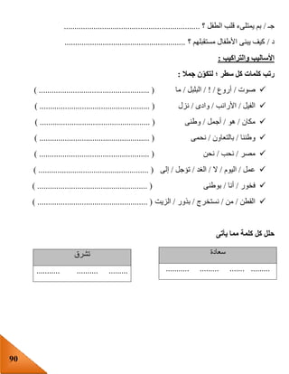 90
‫جـ‬/‫؟‬ ‫الطفل‬ ‫قلب‬ ‫يمتلىء‬ ‫بم‬................................................................
‫د‬/‫؟‬ ‫مستقبلهم‬ ‫األطفال‬ ‫يبنى‬ ‫كيف‬.........................................................
‫والتراكيب‬ ‫األساليب‬:
‫جمال‬ ‫ن‬‫لتكو‬ ‫؛‬ ‫سطر‬ ‫كل‬ ‫كلمات‬ ‫رتب‬:
‫صوت‬/‫أروع‬/ ! /‫البلبل‬/‫ما‬...................... () ..............................
‫الفيل‬/‫األرانب‬/‫وادى‬/‫نزل‬) .................................................... (
‫مكان‬/‫هو‬/‫أجمل‬/‫وطنى‬) .................................................... (
‫وطننا‬/‫بالتعاون‬/‫نحمى‬) .................................................... (
‫مصر‬/‫نحب‬/‫نحن‬) .................................................... (
‫عمل‬/‫اليوم‬/‫ال‬/‫الغد‬/‫تؤجل‬/‫إلى‬) .................................................... (
‫ف‬‫خور‬/‫أنا‬/‫بوطنى‬) .................................................... (
‫القطن‬/‫من‬/‫نستخرج‬/‫بذور‬/‫الزيت‬) .................................................... (
‫كل‬ ‫حلل‬‫يأتى‬ ‫مما‬ ‫كلمة‬
‫سعادة‬
........................... .........
‫تشرق‬
..............................
 