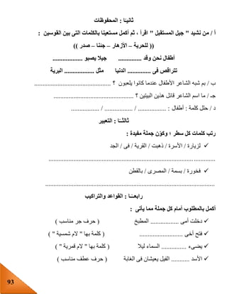 93
‫ا‬ً‫ثانيـ‬:‫المحفوظات‬
‫أ‬/‫نشيد‬ ‫من‬"‫المستقبل‬ ‫جيل‬"‫القوسين‬ ‫بين‬ ‫التى‬ ‫بالكلمات‬ ‫مستعينا‬ ‫أكمل‬ ‫ثم‬ ، ‫اقرأ‬:
((‫للحرية‬–‫األزهار‬–‫جئنا‬–‫صدر‬))
‫وقد‬ ‫نحن‬ ‫أطفال‬..............‫يصبو‬ ‫جيال‬..................
‫فى‬ ‫تتراقص‬..............‫مثل‬ ‫الدنيا‬..................‫البرية‬
‫ب‬/‫؟‬ ‫يلعبون‬ ‫كانوا‬ ‫عندما‬ ‫األطفال‬ ‫الشاعر‬ ‫شبه‬ ‫بم‬..............................................
‫جـ‬/‫هذين‬ ‫قائل‬ ‫الشاعر‬ ‫اسم‬ ‫ما‬‫؟‬ ‫البيتين‬................................................
‫د‬/‫كلمة‬ ‫حلل‬:‫أطفال‬................. / ................. / ................. :
‫ا‬ً‫ثالثــ‬:‫التعبير‬
‫مفيدة‬ ‫جملة‬ ‫ن‬‫وكو‬ ‫؛‬ ‫سطر‬ ‫كل‬ ‫كلمات‬ ‫رتب‬:
‫لزيارة‬/‫األسرة‬/‫ذهبت‬/‫القرية‬/‫فى‬/‫الجد‬
....................................................................................................
‫فخورة‬/‫بسمة‬/‫المصرى‬/‫بالقطن‬
......................................................................................................
‫ـا‬ً‫رابعــ‬:‫والتراكيب‬ ‫القواعد‬
‫أكم‬‫يأتى‬ ‫مما‬ ‫جملة‬ ‫كل‬ ‫أمام‬ ‫بالمطلوب‬ ‫ل‬:
‫أمى‬ ‫دخلت‬.................‫المطبخ‬(‫مناسب‬ ‫جر‬ ‫حرف‬)
‫أخى‬ ‫فتح‬( ..........................‫بها‬ ‫كلمة‬"‫شمسية‬ ‫الم‬) "
‫يضىء‬...............‫ليال‬ ‫السماء‬(‫بها‬ ‫كلمة‬"‫ال‬‫قمرية‬ ‫م‬) "
‫األسد‬...........‫الغابة‬ ‫فى‬ ‫يعيشان‬ ‫الفيل‬(‫مناسب‬ ‫عطف‬ ‫حرف‬)
 