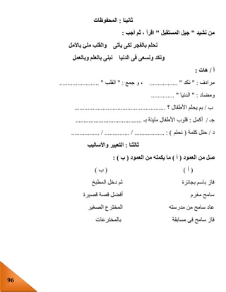 96
‫ا‬ً‫ثانيـ‬:‫المحفوظات‬
‫نشيد‬ ‫من‬"‫المستقبل‬ ‫جيل‬"‫أج‬ ‫ثم‬ ، ‫اقرأ‬‫ب‬:
‫باألمل‬ ‫ملئ‬ ‫والقلب‬ ‫يأتى‬ ‫لكى‬ ‫بالفجر‬ ‫نحلم‬
‫وبالعمل‬ ‫بالعلم‬ ‫نبنى‬ ‫الدنيا‬ ‫فى‬ ‫ونسعى‬ ‫ونكد‬
‫أ‬/‫هات‬:
‫مرادف‬" :‫نكد‬................. "‫جمع‬ ‫و‬ ،" :‫القلب‬........................ "
‫ومضاد‬" :‫الدنيا‬.............. "
‫ب‬/‫؟‬ ‫األطفال‬ ‫يحلم‬ ‫بم‬.......................................................
‫جـ‬/‫أكمل‬:‫بـ‬ ‫مليئة‬ ‫األطفال‬ ‫قلوب‬........................................
‫د‬/‫كلمة‬ ‫حلل‬(‫نحلم‬................. / ............... / .................. : )
‫ا‬ً‫ثالثـ‬:‫واأل‬ ‫التعبير‬‫ساليب‬
‫العمود‬ ‫من‬ ‫صل‬(‫أ‬)‫العمود‬ ‫من‬ ‫يكمله‬ ‫ما‬(‫ب‬: )
(‫أ‬( )‫ب‬)
‫المطبخ‬ ‫دخل‬ ‫ثم‬ ‫بجائزة‬ ‫باسم‬ ‫فاز‬
‫قصيرة‬ ‫قصة‬ ‫أفضل‬ ‫مغرم‬ ‫سامح‬
‫الصغير‬ ‫المخترع‬ ‫مدرسته‬ ‫من‬ ‫سامح‬ ‫عاد‬
‫بالمخترعات‬ ‫مسابقة‬ ‫فى‬ ‫سامح‬ ‫فاز‬
 