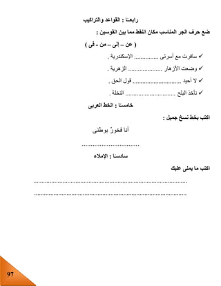 97
‫ا‬ً‫رابعــ‬:‫والتراكيب‬ ‫القواعد‬
‫القوسين‬ ‫بين‬ ‫مما‬ ‫النقط‬ ‫مكان‬ ‫المناسب‬ ‫الجر‬ ‫حرف‬ ‫ضع‬:
(‫عن‬–‫إلى‬–‫من‬-‫فى‬)
‫أسرتى‬ ‫مع‬ ‫سافرت‬...............‫اإلسكندرية‬.
‫األزهار‬ ‫وضعت‬.....................‫الزهرية‬.
‫أحيد‬ ‫ال‬..............................‫الحق‬ ‫قول‬.
‫البلح‬ ‫نأخذ‬...............................‫النخلة‬.
‫ا‬ً‫خامسـ‬:‫العربى‬ ‫الخط‬
‫جميل‬ ‫نسخ‬ ‫بخط‬ ‫اكتب‬:
‫بوطنى‬ ٌ‫ر‬‫فخو‬ ‫أنا‬
................................
‫ا‬ً‫سادسـ‬:‫اإلمالء‬
‫عليك‬ ‫يملى‬ ‫ما‬ ‫اكتب‬
...............................................................................................
..............................................................................................
 