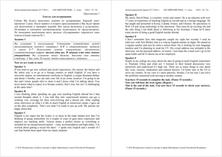 Демонстрационный вариант ЕГЭ 2016 г. АНГЛИЙСКИЙ ЯЗЫК, 11 класс. (2016 - 19 / 32)
© 2016 Федеральная служба по надзору в сфере образования и науки Российской Федерации
Приложение 1
Тексты для аудирования
Сейчас Вы будете выполнять задания по аудированию. Каждый текст
прозвучит 2 раза. После первого и второго прослушивания у Вас будет время
для выполнения и проверки заданий. Все паузы включены в аудиозапись.
Остановка и повторное воспроизведение аудиозаписи не предусмотрены.
По окончании выполнения всего раздела «Аудирование» перенесите свои
ответы в бланк ответов № 1.
Задание 1
Вы услышите 6 высказываний. Установите соответствие между
высказываниями каждого говорящего A–F и утверждениями, данными
в списке 1–7. Используйте каждое утверждение, обозначенное
соответствующей цифрой, только один раз. В задании есть одно лишнее
утверждение. Вы услышите запись дважды. Занесите свои ответы
в таблицу. У Вас есть 20 секунд, чтобы ознакомиться с заданием.
Now we are ready to start.
Speaker A
If you want to get new cultural and social experiences, the easiest, the fastest and
the safest way is to go to a foreign country to teach English. If you have a
university degree, an international certificate in English, a couple thousand dollars
and about 3 months, you can start your life in an exotic location. I’m going to do
this and I know people who’ve done it and I know what I’m talking about. You
never know what to expect in a foreign country, that’s true, but isn’t it challenging
at the same time?
Speaker B
I was thinking about spending my gap year teaching English abroad but I had
second thoughts about it. I was told that only experienced teachers can get a
working visa, coverage for their cost-of-living and a decent job. After reading
some interviews on what’s it like to teach English in immersion camps, I gave up
on the idea completely. That’s not what I’m ready to put up with. My parents are
happy about that.
Speaker C
English is my major but the rivalry is so tense in the trade market now that I’m
thinking of going somewhere for a couple of years to gain more experience and
improve my teaching skills. Taiwan seems a perfect choice as everything is
included for an inexperienced teacher – visas, accommodation and high salary. I’m
worried about getting a social life there – I speak only English and I wonder if I
can find friends there apart from my future students.
Демонстрационный вариант ЕГЭ 2016 г. АНГЛИЙСКИЙ ЯЗЫК, 11 класс. (2016 - 20 / 32)
© 2016 Федеральная служба по надзору в сфере образования и науки Российской Федерации
Speaker D
My uncle, David Dune, is a teacher, writer and runner. He is an educator with over
17 years of experience of teaching English as second and as a foreign language. He
has taught and presented in Korea, Canada, France, and Ukraine. He specializes in
Web 2.0 and using technology in the classroom. That must be an exciting life and
the only thing I can think about is following in his footsteps. I hope he’ll share
some secrets of being a good English teacher abroad.
Speaker E
I don’t remember how that magazine caught my sight but recently I read an
interview with Neil Mullen who is a veteran English teacher in Japan. He started as
a regular teacher and now he owns a school there. He is looking for new language
teachers and I’m planning to send my CV. His e-mail address was included in the
interview, not his personal address, of course. I just hope the e-mail won’t go to his
spam folder and he’ll choose me as his employee.
Speaker F
People in my college are crazy about the idea of going to teach English somewhere
in Thailand, China and what not. I listened to their heated discussions very
attentively and understood it’s high risk. There are so many things to care about
like visas, security, medication and cultural barriers. I’d better stay in the US to
serve my country. In my view it’s more patriotic; besides, I’m not sure I can solve
the problems connected with moving to another country.
You have 15 seconds to complete the task. (Pause 15 seconds.)
Now you will hear the texts again. (Repeat.)
This is the end of the task. You now have 15 seconds to check your answers.
(Pause 15 seconds.)
 