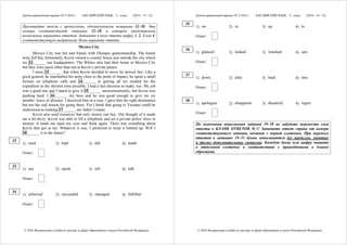 Демонстрационный вариант ЕГЭ 2016 г. АНГЛИЙСКИЙ ЯЗЫК, 11 класс. (2016 - 15 / 32)
© 2016 Федеральная служба по надзору в сфере образования и науки Российской Федерации
Прочитайте текст с пропусками, обозначенными номерами 32–38. Эти
номера соответствуют заданиям 32–38, в которых представлены
возможные варианты ответов. Запишите в поле ответа цифру 1, 2, 3 или 4,
соответствующую выбранному Вами варианту ответа.
Mexico City
Mexico City was hot and frantic with Olympic gamesmanship. The hotels
were full but, fortunately, Kevin owned a country house just outside the city which
we 32 ______ our headquarters. The Whites also had their home in Mexico City
but they were more often than not at Kevin’s private palace.
I must 33 ______ that when Kevin decided to move he moved fast. Like a
good general, he marshalled his army close to the point of impact; he spent a small
fortune on telephone calls and 34 ______ in getting all we needed for the
expedition in the shortest time possible. I had a fast decision to make, too. My job
was a good one and I hated to give it 35 ______ unceremoniously, but Kevin was
pushing hard. I 36 ______ my boss and he was good enough to give me six
months’ leave of absence. I deceived him in a way, I gave him the right destination
but not the real reason for going there. Yet I think that going to Yucatan could be
understood as looking 37 ______ my father’s estate.
Kevin also used resources that only money can buy. The thought of it made
me a bit dizzy. Kevin was able to lift a telephone and set a private police force in
motion. It made me open my eyes and think again. There was something about
Kevin that got at me. Whatever it was, I preferred to keep it bottled up. Will I
38 ______ it in the future?
1) used 2) kept 3) did 4) made
Ответ:
1) say 2) speak 3) tell 4) talk
Ответ:
1) achieved 2) succeeded 3) managed 4) fulfilled
Ответ:
32
33
34
Демонстрационный вариант ЕГЭ 2016 г. АНГЛИЙСКИЙ ЯЗЫК, 11 класс. (2016 - 16 / 32)
© 2016 Федеральная служба по надзору в сфере образования и науки Российской Федерации
1) on 2) in 3) up 4) to
Ответ:
1) glanced 2) looked 3) watched 4) saw
Ответ:
1) down 2) after 3) back 4) into
Ответ:
1) apologize 2) disappoint 3) dissatisfy 4) regret
Ответ:
По окончании выполнения заданий 19–38 не забудьте перенести свои
ответы в БЛАНК ОТВЕТОВ № 1! Запишите ответ справа от номера
соответствующего задания, начиная с первой клеточки. При переносе
ответов в заданиях 19–31 буквы записываются без пробелов, запятых
и других дополнительных символов. Каждую букву или цифру пишите
в отдельной клеточке в соответствии с приведёнными в бланке
образцами.
35
36
37
38
 