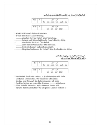 19
: ‫بـ‬ ‫نسأل‬ ‫جر‬ ‫حرف‬ ‫يأخذ‬ ‫فعل‬ ‫مع‬ ) ‫عاقل‬ ‫غير‬ ( ‫شيء‬ ‫عن‬ ‫السؤال‬ ‫عند‬
Wo + ‫الجر‬ ‫حرف‬
für - mit - von - bei - nach - zu
Wor + ‫الجر‬ ‫حرف‬
an - um - auf - über
- Wobei hilft Mona?- Bei der Hausarbeit.
- Woran denkst du?- An die Prüfung.
- ............ gratuliert ihr Frau Nahla?- Zum Geburtstag.
- ............ bedankt sich Sabine bei Familie Omar?- Für ihre Hilfe.
- ............ unterhalten Sie sich?- Über Politik.
- ............ zahlt man in Deutschland?- Mit dem Euro.
- ............ freut sich Kamal?- auf die Klassenfahrt.
- ............ hängt das Studium an der Uni ab?- Von den Punkten im Abitur.
‫الجر‬ ‫حرف‬ ‫بعد‬ )‫شيء‬ (‫اسم‬ ‫ذكر‬ ‫عدم‬ ‫حالة‬ ‫في‬ -
‫هل‬ : ‫بـ‬ ‫السؤال‬ ‫إجابة‬ ‫في‬ ‫تأتي‬ ‫ما‬ ‫وغالبا‬
da + ‫الجر‬ ‫حرف‬
für - mit - von - bei - nach - zu
dar + ‫الجر‬ ‫حرف‬
an - um - auf - über
- Interessierst du dich für Lesen?- Ja, ich interessiere mich dafür.
- Die Ferien kommen bald. Wir freuen uns sehr darauf.
- Liest du gern Romane?- Ja, dafür interessiere ich mich.
- Der Kurs beginnt am ersten Mai. Ich muss ............ teilnehmen.
- Hilfst du beim Haushalt?- Nein, aber mein Bruder hilft ............
- Sprichst du mit dem Lehrer?-Ja, ich spreche ( damit - mit ihm )
 