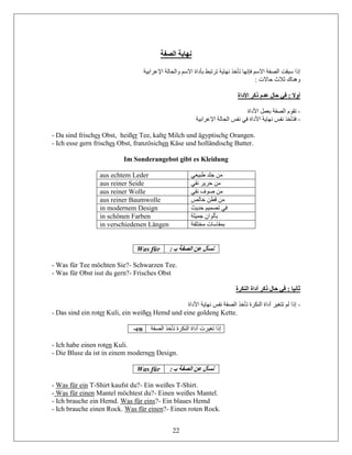 22
‫الصفة‬ ‫نهاية‬
‫اإلعرابية‬ ‫والحالة‬ ‫االسم‬ ‫بأداة‬ ‫ترتبط‬ ‫نهاية‬ ‫تأخذ‬ ‫فإنها‬ ‫االسم‬ ‫الصفة‬ ‫سبقت‬ ‫إذا‬
: ‫حاالت‬ ‫ثالث‬ ‫وهناك‬
‫األداة‬ ‫ذكر‬ ‫عدم‬ ‫حال‬ ‫في‬ : ‫أوال‬
-‫األداة‬ ‫بعمل‬ ‫الصفة‬ ‫تقوم‬
-‫اإلعرابية‬ ‫الحالة‬ ‫نفس‬ ‫في‬ ‫األداة‬ ‫نهاية‬ ‫نفس‬ ‫فتأخذ‬
- Da sind frisches Obst, heißer Tee, kalte Milch und ägyptische Orangen.
- Ich esse gern frisches Obst, französichen Käse und holländische Butter.
Im Sonderangebot gibt es Kleidung
aus echtem Leder ‫طبيعي‬ ‫جلد‬ ‫من‬
aus reiner Seide ‫نقي‬ ‫حرير‬ ‫من‬
aus reiner Wolle ‫نقي‬ ‫صوف‬ ‫من‬
aus reiner Baumwolle ‫خالص‬ ‫قطن‬ ‫من‬
in modernem Design ‫حديث‬ ‫تصميم‬ ‫في‬
in schönen Farben ‫جميلة‬ ‫بألوان‬
in verschiedenen Längen ‫مختلفة‬ ‫بمقاسات‬
Was für : ‫بـ‬ ‫الصفة‬ ‫عن‬ ‫نسأل‬
- Was für Tee möchten Sie?- Schwarzen Tee.
- Was für Obst isst du gern?- Frisches Obst
‫النكرة‬ ‫أداة‬ ‫ذكر‬ ‫حال‬ ‫في‬ : ‫ثانيا‬
-‫األداة‬ ‫نهاية‬ ‫نفس‬ ‫الصفة‬ ‫تأخذ‬ ‫النكرة‬ ‫أداة‬ ‫تتغير‬ ‫لم‬ ‫إذا‬
- Das sind ein roter Kuli, ein weißes Hemd und eine goldene Kette.
-en ‫الص‬ ‫تأخذ‬ ‫النكرة‬ ‫أداة‬ ‫تغيرت‬ ‫إذا‬‫فة‬
- Ich habe einen roten Kuli.
- Die Bluse da ist in einem modernen Design.
Was für : ‫بـ‬ ‫الصفة‬ ‫عن‬ ‫نسأل‬
- Was für ein T-Shirt kaufst du?- Ein weißes T-Shirt.
- Was für einen Mantel möchtest du?- Einen weißes Mantel.
- Ich brauche ein Hemd. Was für eins?- Ein blaues Hemd
- Ich brauche einen Rock. Was für einen?- Einen roten Rock.
 