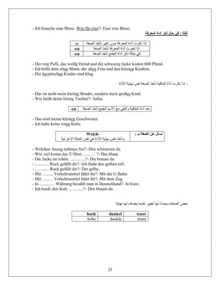 23
- Ich brauche eine Bluse. Was für eine?- Eine rote Bluse.
‫المعرفة‬ ‫أداة‬ ‫ذكر‬ ‫حال‬ ‫في‬ : ‫ثالثا‬
-e ‫الص‬ ‫تأخذ‬ ‫تغير‬ ‫بدون‬ ‫المعرفة‬ ‫أداة‬ ‫ذكرت‬ ‫إذا‬‫فة‬
-en ‫الصفة‬ ‫تأخذ‬ ‫المعرفة‬ ‫أداة‬ ‫تغيرت‬ ‫إذا‬
-en ‫الصفة‬ ‫تأخذ‬ ‫الجمع‬ ‫أداة‬ ‫ذكر‬ ‫حالة‬ ‫في‬
- Der rote Pulli, das weiße Hemd und die schwarze Jacke kosten 600 Pfund.
- Ich helfe dem alten Mann, der alten Frau und den kleinen Kindern.
- Die ägyptischen Kinder sind klug.
-‫األداة‬ ‫نهاية‬ ‫نفس‬ ‫الصفة‬ ‫تأخذ‬ ‫الملكية‬ ‫أداة‬ ‫ذكرت‬ ‫إذا‬
- Das ist nicht mein kleiner Bruder, sondern mein großes Kind.
- Wie heißt deine kleine Tochter?- Safaa.
-en ‫ال‬ ‫تأخذ‬ ‫الجمع‬ ‫االسم‬ ‫مع‬ ‫والنفي‬ ‫الملكية‬ ‫أداة‬ ‫بعد‬‫صفة‬
- Das sind meine kleinen Geschwister.
- Ich habe keine roten Kulis.
Welch-
‫اإلعراب‬ ‫الحالة‬ ‫نفس‬ ‫في‬ ‫األداة‬ ‫نهاية‬ ‫نفس‬ ‫وتأخذ‬‫ية‬
: ‫بـ‬ ‫الصفة‬ ‫عن‬ ‫نسأل‬
- Welchen Anzug nehmen Sie?- Den schwarzen da.
- Wie viel kostet das T-Shirt. ........... ?- Das blaue.
- Die Jacke ist schön. ..............?- Die braune da.
- ............. Rock gefällt dir?- Ich finde den gelben toll.
- ............. Rock gefällt dir?- Der gelbe.
- Mit .......... Verkehrsmittel fahrt ihr?- Mit der U-Bahn.
- Mit .......... Verkehrsmittel fahrt ihr?- Mit dem Zug.
- In .............. Währung bezahlt man in Deutschland?- In Euro.
- Ich kaufe den Kuli. .............?- Den blauen da.
‫بعض‬‫نهاية‬ ‫لها‬ ‫يضاف‬ ‫عندما‬ ‫تغيير‬ ‫لها‬ ‫يحدث‬ ‫الصفات‬
hoch dunkel teuer
hohe dunkle teure
 