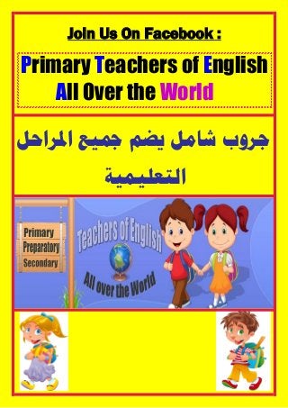 Join Us On Facebook :
Primary Teachers of English
All Over the World
‫ﺍﳌﺮﺍﺣﻞ‬ ‫ﲨﻴﻊ‬ ‫ﻳﻀﻢ‬ ‫ﺷﺎﻣﻞ‬ ‫ﺟﺮﻭﺏ‬
‫ﺍﻟﺘﻌﻠﻴﻤﻴﺔ‬
 