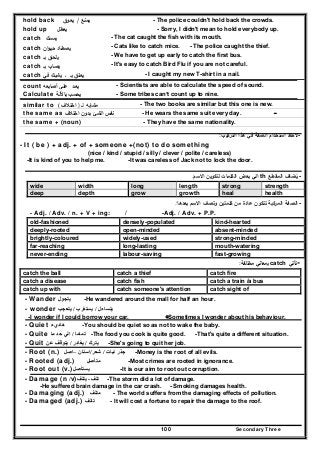 Secondary Three100
hold back ‫ﻳﻣﻧ‬‫ـ‬‫ﻊ‬/‫ﻳﻌ‬‫ـ‬‫وق‬ - The police couldn't hold back the crowds.
hold up ‫ﻳﻌطﻝ‬ - Sorry, I didn't mean to hold everybody up.
catch ‫ﻳﻣﺳـك‬ - The cat caught the fish with its mouth.
catch ‫ﻳﺻطـﺎد‬‫ان‬‫و‬‫ﺣﻳـ‬ - Cats like to catch mice. - The police caught the thief.
catch ‫ﻳﻠﺣـق‬‫ﺑـ‬ - We have to get up early to catch the first bus.
catch ‫ﻳﺻـﺎب‬‫ﺑـ‬ - It's easy to catch Bird Flu if you are not careful.
catch ‫ـ‬ ‫ﺑـ‬ ‫ﻳﻌـﻠق‬‫ﻳﺷﺑـك‬‫ﻓﻲ‬ - I caught my new T-shirt in a nail.
count ‫ﻳﻌـ‬‫ـ‬‫د‬‫ﻋﻠـﻰ‬‫أﺻﺎﺑﻌﻪ‬ - Scientists are able to calculate the speed of sound.
Calculate ‫ﻳﺣﺳـب‬‫ﺑﺎﻵﻟـﺔ‬ - Some tribes can’t count up to nine.
similar to ‫ﻣﺷﺎﺑ‬‫ـ‬‫ﻪ‬‫ﻟـ‬)‫اﺧﺗ‬‫ـ‬‫ﻼف‬( - The two books are similar but this one is new.
the same as ‫ﻧﻔس‬‫اﻟﺷﺊ‬‫ﺑ‬‫ـ‬‫دون‬‫اﺧﺗ‬‫ـ‬‫ﻼف‬ - He wears the same suit every day. -
the same + (noun) - They have the same nationality.
-‫اﻟﺗرﻛﻳب‬ ‫ﻫذا‬ ‫ﻓﻲ‬ ‫اﻟﺻﻔﺔ‬ ‫اﺳﺗﺧدام‬ ‫ﻻﺣظ‬:
- It ( be ) + adj. + of + someone +(not) to do something
(nice / kind / stupid / silly / clever / polite / careless)
-It is kind of you to help me. -It was careless of Jack not to lock the door.
-‫اﻟﻣﻘطﻊ‬ ‫ﻳﺿﺎف‬ُth‫اﻻﺳم‬ ‫ﻟﺗﻛوﻳن‬ ‫اﻟﻛﻠﻣﺎت‬ ‫ﺑﻌض‬ ‫اﻟﻲ‬:
wide width long length strong strength
deep depth grow growth heal health
-‫ﺑﻌدﻫﺎ‬ ‫اﻻﺳم‬ ‫وﺗﺻف‬ ‫ﻛﻠﻣﺗﻳن‬ ‫ﻣن‬ ‫ﻋﺎدة‬ ‫ﺗﺗﻛون‬ ‫اﻟﻣرﻛﺑﺔ‬ ‫اﻟﺻﻔﺔ‬:
-Adj. / Adv. + P.P./- Adj. / Adv. / n. + V + ing:
old-fashioned densely-populated kind-hearted
deeply-rooted open-minded absent-minded
brightly-coloured widely-used strong-minded
far-reaching long-lasting mouth-watering
never-ending labour-saving fast-growing
-‫ﺗﺄﺗﻲ‬catch‫ﻣﺧﺗﻠﻔﺔ‬ ‫ﺑﻣﻌﺎﻧﻲ‬:
catch the ball catch a thief catch fire
catch a disease catch fish catch a train /a bus
catch up with catch someone's attention catch sight of
- Wander ‫يتجول‬ -He wandered around the mall for half an hour.
- wonder ‫يتساءل‬/‫يستغ‬‫رب‬/‫يتعجب‬
-I wonder if I could borrow your car. Sometimes I wonder about his behaviour.
- Quiet ‫ھاديء‬ -You should be quiet so as not to wake the baby.
- Quite ‫تماما‬/‫ما‬ ‫حد‬ ‫الي‬ -The food you cook is quite good. -That's quite a different situation.
- Quit ‫يترك‬/‫يغادر‬/‫عن‬ ‫يتوقف‬ -She's going to quit her job.
- Root (n.) ‫نبات‬ ‫جذر‬/‫شعر‬/‫اسنان‬–‫اصل‬ -Money is the root of all evils.
- Rooted (adj.) ‫متأصل‬ -Most crimes are rooted in ignorance.
- Root out (v.)‫يستأصل‬ -It is our aim to root out corruption.
- Damage (n /v) ‫تلف‬-‫يتلف‬ -The storm did a lot of damage.
-He suffered brain damage in the car crash. - Smoking damages health.
- Damaging (adj.) ‫متلف‬ - The world suffers from the damaging effects of pollution.
- Damaged (adj.) ‫تالف‬ - It will cost a fortune to repair the damage to the roof.
 