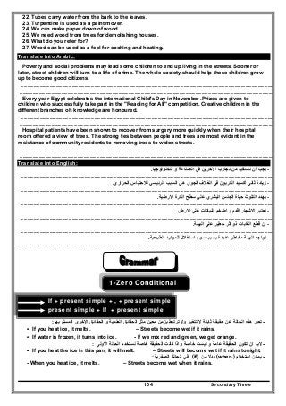 Secondary Three104
22. Tubes carry water from the bark to the leaves.
23. Turpentine is used as a paint mover.
24. We can make paper down of wood.
25. We need wood from trees for demolishing houses.
26. What do you refer for?
27. Wood can be used as a feel for cooking and heating.
Translate into Arabic:
Poverty and social problems may lead some children to end up living in the streets. Sooner or
later, street children will turn to a life of crime. The whole society should help these children grow
up to become good citizens.
………………………………………………………………………………………………………………………………………………………………………………………….………………………
…………………………………………………………………………………………………………………………………………………………………………………………………………………..
Every year Egypt celebrates the international Child's Day in November .Prizes are given to
children who successfully take part in the "Reading for All" competition. Creative children in the
different branches oh knowledge are honoured.
………………………………………………………………………………………………………………………………………………………………………………………….………………………
…………………………………………………………………………………………………………………………………………………………………………………………………………………..
Hospital patients have been shown to recover from surgery more quickly when their hospital
room offered a view of trees. The strong ties between people and trees are most evident in the
resistance of community residents to removing trees to widen streets.
………………………………………………………………………………………………………………………………………………………………………………………….………………………
…………………………………………………………………………………………………………………………………………………………………………………………………………………..
Translate into English:
-‫التكنولوجيا‬ ‫و‬ ‫الصناعة‬ ‫في‬ ‫اآلخرين‬ ‫تجارب‬ ‫من‬ ‫نستفيد‬ ‫أن‬ ‫يجب‬.
………………………………………………………………………………………………………………………………………………………………………………………….………………………
-‫الحراري‬ ‫لالحتباس‬ ‫الرئيسي‬ ‫السبب‬ ‫ھي‬ ‫الجوي‬ ‫الغالف‬ ‫في‬ ‫الكربون‬ ‫أكسيد‬ ‫ثاني‬ ‫زيادة‬.
………………………………………………………………………………………………………………………………………………………………………………………….………………………
-‫سطح‬ ‫علي‬ ‫البشري‬ ‫الجنس‬ ‫حياة‬ ‫التلوث‬ ‫يھدد‬‫االرضية‬ ‫الكرة‬.
………………………………………………………………………………………………………………………………………………………………………………………….………………………
-‫االرض‬ ‫علي‬ ‫النباتات‬ ‫اضخم‬ ‫و‬ ‫اقدم‬ ‫االشجار‬ ‫تعتبر‬.
………………………………………………………………………………………………………………………………………………………………………………………….………………………
-‫ع‬ ‫خطير‬ ‫اثر‬ ‫ذو‬ ‫الغابات‬ ‫قطع‬ ‫ان‬‫البيئة‬ ‫لي‬.
………………………………………………………………………………………………………………………………………………………………………………………….………………………
-‫الطبيعية‬ ‫للموارد‬ ‫استغالل‬ ‫سوء‬ ‫بسبب‬ ‫عديدة‬ ‫مخاطر‬ ‫البيئة‬ ‫تواجه‬.
………………………………………………………………………………………………………………………………………………………………………………………….………………………
1-Zero Conditional
If + present simple + , + present simple
present simple + If + present simple
-‫حقيقة‬ ‫عن‬ ‫الحالة‬ ‫ھذه‬ ‫تعبر‬‫بھا‬ ‫المسلم‬ ‫االخري‬ ‫الحقائق‬ ‫و‬ ‫العلمية‬ ‫الحقائق‬ ‫مثل‬ ‫معين‬ ‫بزمن‬ ‫ترتبط‬ ‫وال‬ ‫تتغير‬ ‫ال‬ ‫ثابتة‬:
- If you heat ice, it melts. – Streets become wet if it rains.
- If water is frozen, it turns into ice. - If we mix red and green, we get orange.
-‫االولي‬ ‫الحالة‬ ‫نستخدم‬ ‫خاصة‬ ‫الحقيقة‬ ‫كانت‬ ‫واذا‬ ‫خاصة‬ ‫ليست‬ ‫و‬ ‫عامة‬ ‫الحقيقة‬ ‫تكون‬ ‫ان‬ ‫البد‬:
- If you heat the ice in this pan, it will melt. – Streets will become wet if it rains tonight.
-‫استخدام‬ ‫يمكن‬(when )‫من‬ ‫بدال‬(if)‫الصفرية‬ ‫الحالة‬ ‫في‬:
- When you heat ice, it melts. – Streets become wet when it rains.
 