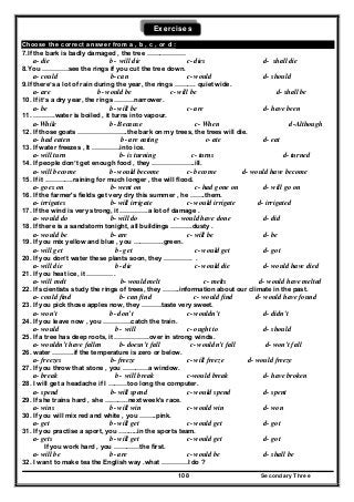 Secondary Three108
Exercises
Choose the correct answer from a , b , c , or d :
7.If the bark is badly damaged , the tree ………………
a- die b- will die c- dies d- shall die
8.You …………see the rings if you cut the tree down.
a- could b- can c- would d- should
9.If there’s a lot of rain during the year, the rings ………. quiet wide.
a- are b- would be c- will be d- shall be
10. If it’s a dry year, the rings ………narrower.
a- be b- will be c- are d- have been
11. ……….water is boiled , it turns into vapour.
a-While b- Because c- When d-Although
12. If those goats …………………..the bark on my trees, the trees will die.
a- had eaten b- are eating c- ate d- eat
13. If water freezes , It ………….into ice.
a- will turn b- is turning c- turns d- turned
14. If people don’t get enough food , they ………………..ill.
a- will become b- would become c- become d- would have become
15. If it ………….raining for much longer , the will flood.
a- goes on b- went on c- had gone on d- will go on
16. If the farmer's fields get very dry this summer , he …….them.
a- irrigates b- will irrigate c- would irrigate d- irrigated
17. If the wind is very strong, it ………….a lot of damage .
a- would do b- will do c- would have done d- did
18. If there is a sandstorm tonight, all buildings ……….dusty .
a- would be b- are c- will be d- be
19. If you mix yellow and blue , you …………..green.
a- will get b- get c- would get d- got
20. If you don’t water these plants soon, they …………. .
a- will die b- die c- would die d- would have died
21. If you heat ice, it ………… .
a- will melt b- would melt c- melts d- would have melted
22. If scientists study the rings of trees, they ……..information about our climate in the past.
a- could find b- can find c- would find d- would have found
23. If you pick those apples now, they ………taste very sweet.
a- won't b- don’t c- wouldn't d- didn't
24. If you leave now , you ………….catch the train.
a- would b- will c- ought to d- should
25. If a tree has deep roots, it …………….over in strong winds.
a- wouldn’t have fallen b- doesn’t fall c- wouldn’t fall d- won’t fall
26. water ……….if the temperature is zero or below.
a- freezes b- freeze c- will freeze d- would freeze
27. If you throw that stone , you …………a window.
a- break b- will break c-would break d- have broken
28. I will get a headache if I ………too long the computer.
a- spend b- will spend c- would spend d- spent
29. If she trains hard , she ………..next week's race.
a- wins b- will win c- would win d- won
30. If you will mix red and white , you ……..pink.
a- get b- will get c- would get d- got
31. If you practise a sport, you ….......in the sports team.
a- gets b- will get c- would get d- got
If you work hard , you …………the first.
a- will be b- are c- would be d- shall be
32. I want to make tea the English way .what …………I do ?
 