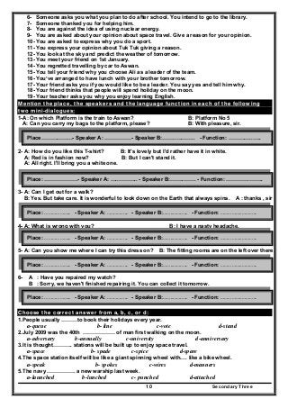 Secondary Three10
6- Someone asks you what you plan to do after school. You intend to go to the library.
7- Someone thanked you for helping him.
8- You are against the idea of using nuclear energy.
9- You are asked about your opinion about space travel. Give a reason for your opinion.
10- You are asked to express why you do a sport.
11- You express your opinion about Tuk Tuk giving a reason.
12- You look at the sky and predict the weather of tomorrow.
13- You meet your friend on 1st January.
14- You regretted travelling by car to Aswan.
15- You tell your friend why you choose Ali as a leader of the team.
16- You’ve arranged to have lunch with your brother tomorrow.
17- Your friend asks you if you would like to be a leader. You say yes and tell him why.
18- Your friend thinks that people will spend holiday on the moon.
19- Your teacher asks you why you enjoy learning English.
Mention the place, the speakers and the language function in each of the following
two mini-dialogues:
1-A: On which Platform is the train to Aswan? B: Platform No 5
A: Can you carry my bags to the platform, please? B: With pleasure, sir.
2- A: How do you like this T-shirt? B: It's lovely but I'd rather have it in white.
A: Red is in fashion now? B: But I can't stand it.
A: All right. I'll bring you a white one.
3- A: Can I get out for a walk?
B: Yes. But take care. It is wonderful to look down on the Earth that always spins. A : thanks , sir
4- A: What is wrong with you? B: I have a nasty headache.
A : how long have you been suffering from it? B : Two days.
5- A: Can you show me where I can try this dress on? B: The fitting rooms are on the left over there.
6- A : Have you repaired my watch?
B : Sorry, we haven't finished repairing it. You can collect it tomorrow.
Choose the correct answer from a, b, c, or d:
1.People usually ………to book their holidays every year.
a-queue b- line c-vote d-stand
2.July 2009 was the 40th ……………… of man first walking on the moon.
a-adversary b-annually c-university d-anniversary
3.It is thought……….. stations will be built up to enjoy space travel.
a-space b- spade c-spice d-spare
4.The space station itself will be like a giant spinning wheel with…. like a bike wheel.
a-speak b- spokes c-wires d-manners
5.The navy ……………. a new warship last week.
a-launched b-lunched c- punched d-attached
Place……………...- Speaker A: ……………- Speaker B:……..……….. - Function: …………..…..
Place: ……………….- Speaker A: …..……….. - Speaker B:……..……. - Function: ………….……..
Place: ……………….. - Speaker A: …..……….. - Speaker B:……..……….. - Function: ……………..………..
Place: ……………….. - Speaker A: …..……….. - Speaker B:……..……….. - Function: ……………..………..
Place: ……………….. - Speaker A: …..……….. - Speaker B:……..……….. - Function: ……………..………..
Place: ……………….. - Speaker A: …..……….. - Speaker B:……..……….. - Function: ……………..………..
 