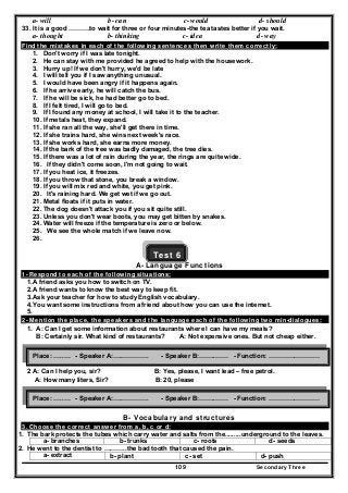 Secondary Three109
a- will b- can c- would d- should
33. It is a good ……….to wait for three or four minutes-the tea tastes better if you wait.
a- thought b- thinking c- idea d- way
Find the mistakes in each of the following sentences then write them correctly:
1. Don't worry if I was late tonight.
2. He can stay with me provided he agreed to help with the housework.
3. Hurry up! If we don't hurry, we'd be late
4. I will tell you if I saw anything unusual.
5. I would have been angry if it happens again.
6. If he arrive early, he will catch the bus.
7. If he will be sick, he had better go to bed.
8. If I felt tired, I will go to bed.
9. If I found any money at school, I will take it to the teacher.
10. If metals heat, they expand.
11. If she ran all the way, she'll get there in time.
12. If she trains hard, she wins next week's race.
13. If she works hard, she earns more money.
14. If the bark of the tree was badly damaged, the tree dies.
15. If there was a lot of rain during the year, the rings are quite wide.
16. If they didn't come soon, I'm not going to wait.
17. If you heat ice, it freezes.
18. If you throw that stone, you break a window.
19. If you will mix red and white, you get pink.
20. It's raining hard. We get wet if we go out.
21. Metal floats if it puts in water.
22. The dog doesn't attack you if you sit quite still.
23. Unless you don't wear boots, you may get bitten by snakes.
24. Water will freeze if the temperature is zero or below.
25. We see the whole match if we leave now.
26.
Test 6
A- Language Functions
1- Respond to each of the following situations:
1.A friend asks you how to switch on TV.
2.A friend wants to know the best way to keep fit.
3.Ask your teacher for how to study English vocabulary.
4.You want some instructions from a friend about how you can use the internet.
5.
2- Mention the place, the speakers and the language each of the following two min-dialogues:
1. A: Can I get some information about restaurants where I can have my meals?
B: Certainly sir. What kind of restaurants? A: Not expensive ones. But not cheap either.
2 A: Can I help you, sir? B: Yes, please, I want lead – free petrol.
A: How many liters, Sir? B: 20, please
B- Vocabulary and structures
3. Choose the correct answer from a, b, c or d:
1. The bark protects the tubes which carry water and salts from the.........underground to the leaves.
a- branches b- trunks c- roots d- seeds
2. He went to the dentist to ………..the bad tooth that caused the pain.
a- extract b- plant c- set d- push
Place: …..… - Speaker A:….…………. - Speaker B:……..…… - Function: ……………………
Place: …..… - Speaker A:….…………. - Speaker B:……..…… - Function: ……………………
 
