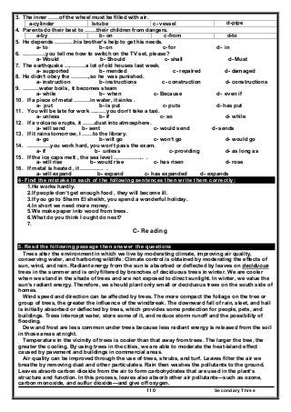 Secondary Three110
3. The inner ……of the wheel must be filled with air.
d-pipec- vesselb-tubea-cylinder
4. Parents do their best to …….their children from dangers.
d-toc-fromb- ona-by
5. He depends ………..his brother's help to get his needs.
a- to b- on c- for d- in
6. ………….you tell me how to switch on the TV set, please?
a- Would b- Should c- shall d- Must
7. The earthquake …………a lot of old houses last week.
a- supported b- mended c- repaired d- damaged
8. He didn’t obey the ……….,so he was punished.
a- instruction b- instructions c- construction d- constructions
9. ………water boils , it becomes steam
a- while b- when c- Because d- even if
10. If a piece of metal ………in water, it sinks .
a- put b- is put c- puts d- has put
11. You will be late for work ………you don’t take a taxi.
a- unless b- if c- so d- while
12. If a volcano erupts, it …….dust into atmosphere.
a- will send b- sent c- would send d- sends
13. If it rains tomorrow, I ……to the library.
a- go b- will go c- won’t go d- would go
14. ………….you work hard, you won’t pass the exam.
a- if b- unless c- providing d- as long as
15. If the ice caps melt , the sea level …………….. .
a- will rise b- would rise c- has risen d- rose
16. If metal is heated , it …………. .
a- will expand b- expand c- has expanded d- expands
4- Find the mistake in each of the following sentences then write them correctly:
1.He works hardly.
2.If people don’t get enough food , they will become ill.
3.If you go to Sharm El sheikh, you spend a wonderful holiday.
4.In short we need more money.
5.We make paper into wood from trees.
6.What do you think I ought do next?
7.
C- Reading
5. Read the following passage then answer the questions
Trees alter the environment in which we live by moderating climate, improving air quality,
conserving water, and harboring wildlife. Climate control is obtained by moderating the effects of
sun, wind, and rain. Radiant energy from the sun is absorbed or deflected by leaves on deciduous
trees in the summer and is only filtered by branches of deciduous trees in winter. We are cooler
when we stand in the shade of trees and are not exposed to direct sunlight. In winter, we value the
sun’s radiant energy. Therefore, we should plant only small or deciduous trees on the south side of
homes.
Wind speed and direction can be affected by trees. The more compact the foliage on the tree or
group of trees, the greater the influence of the windbreak. The downward fall of rain, sleet, and hail
is initially absorbed or deflected by trees, which provides some protection for people, pets, and
buildings. Trees intercept water, store some of it, and reduce storm runoff and the possibility of
flooding.
Dew and frost are less common under trees because less radiant energy is released from the soil
in those areas at night.
Temperature in the vicinity of trees is cooler than that away from trees. The larger the tree, the
greater the cooling. By using trees in the cities, we are able to moderate the heat-island effect
caused by pavement and buildings in commercial areas.
Air quality can be improved through the use of trees, shrubs, and turf. Leaves filter the air we
breathe by removing dust and other particulates. Rain then washes the pollutants to the ground.
Leaves absorb carbon dioxide from the air to form carbohydrates that are used in the plant’s
structure and function. In this process, leaves also absorb other air pollutants—such as ozone,
carbon monoxide, and sulfur dioxide—and give off oxygen.
 