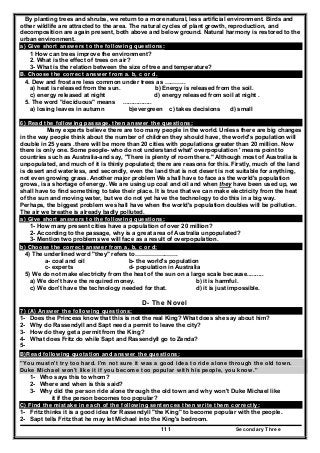Secondary Three111
By planting trees and shrubs, we return to a more natural, less artificial environment. Birds and
other wildlife are attracted to the area. The natural cycles of plant growth, reproduction, and
decomposition are again present, both above and below ground. Natural harmony is restored to the
urban environment.
a) Give short answers to the following questions:
1 How can trees improve the environment?
2. What is the effect of trees on air?
3- What is the relation between the size of tree and temperature?
B. Choose the correct answer from a. b, c or d.
4. Dew and frost are less common under trees as ………..
a) heat is released from the sun. b) Energy is released from the soil.
c) energy released at night d) energy released from soil at night .
5. The word "deciduous" means .................
a) losing leaves in autumn b)evergreen c) takes decisions d) small
6) Read the following passage, then answer the questions:
Many experts believe there are too many people in the world. Unless there are big changes
in the way people think about the number of children they should have, the world's population will
double in 25 years .there will be more than 20 cities with populations greater than 20 million. Now
there is only one. Some people- who do not understand what' overpopulation ' means point to
countries such as Australia-and say, "There is plenty of room there." Although most of Australia is
unpopulated, and much of it is thinly populated; there are reasons for this. Firstly, much of the land
is desert and waterless, and secondly, even the land that is not desert is not suitable for anything,
not even growing grass. Another major problem We shall have to face as the world's population
grows, is a shortage of energy. We are using up coal and oil and when they have been used up, we
shall have to find something to take their place. It is true that we can make electricity from the heat
of the sun and moving water, but we do not yet have the technology to do this in a big way.
Perhaps, the biggest problem we shall have when the world's population doubles will be pollution.
The air we breathe is already badly polluted.
a) Give short answers to the following questions:
1- How many present cities have a population of over 20 million?
2- According to the passage, why is a great area of Australia unpopulated?
3- Mention two problems we will face as a result of overpopulation.
b) Choose the correct answer from a, b, c or d:
4) The underlined word "they" refers to………………….
a- coal and oil b- the world's population
c- experts d- population in Australia
5) We do not make electricity from the heat of the sun on a large scale because..........
a) We don't have the required money. b) it is harmful.
c) We don't have the technology needed for that. d) it is just impossible.
D- The Novel
7) (A) Answer the following questions:
1- Does the Princess know that this is not the real King? What does she say about him?
2- Why do Rassendyll and Sapt need a permit to leave the city?
3- How do they get a permit from the King?
4- What does Fritz do while Sapt and Rassendyll go to Zenda?
5-
B)Read following quotation and answer the questions:
"You mustn't try too hard. I'm not sure it was a good idea to ride alone through the old town.
Duke Michael won't like it if you become too popular with his people, you know."
1- Who says this to whom?
2- Where and when is this said?
3- Why did the person ride alone through the old town and why won't Duke Michael like
it if the person becomes too popular?
C) Find the mistake in each of the following sentences then write them correctly:
1- Fritz thinks it is a good idea for Rassendyll "the King" to become popular with the people.
2- Sapt tells Fritz that he may let Michael into the King's bedroom.
 