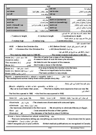 Secondary Three116
cut
cut ‫ﻳﻘطـﻊ‬ cut out ‫آﻟـﺔ‬ ‫ﺗﺗـوﻗـف‬
cut down ‫ة‬‫ﺷﺟر‬ ‫ﻳﻘطﻊ‬ ‫ـ‬ ‫ﻳﺧﺗﺻر‬ ‫ـ‬ ‫ﻳﻘﻠﻝ‬ cut to size ‫اﻟﻣﻘـﺎس‬ ‫ﺣﺳـب‬ ‫ﻳﻘطـﻊ‬
cut off ‫إﻣداد‬ ‫ﻳـوﻗـف‬ cut up ‫ﻳﻣـزق‬
work
work against ‫ﺿد‬ ‫ﻳﻌﻣﻝ‬ work on (someone) ‫اﻟﺷﺧـص‬ ‫ﻳﻘﻧـﻊ‬ ‫أن‬ ‫ﻳﺣﺎوﻝ‬
work for ‫ﻟﺣﺳـﺎب‬ ‫ﻳﻌﻣـﻝ‬ work on (something) ‫اﻟﺷـﺊ‬ ‫ﻳﺣﺳـن‬ ‫أو‬ ‫ﻳﺻﻠـﺢ‬ ‫أو‬ ‫ﻳﺻﻧـﻊ‬
work ( himself ) up ‫ﺷـﺊ‬ ‫ﻣـن‬ ‫ﻳﻐﺿـب‬ ‫أو‬ ‫ﻳﺗﺿـﺎﻳق‬ work out ‫ﻳﺣﻝ‬-‫ﻳﺣﺳـب‬-‫ﺑﺎﻧﺗظـﺎم‬ ‫ﻳﺗدرب‬
work in  into ‫ﻳﻣـزج‬ work up ‫ﻳﻧﻣـﻰ‬ ‫أو‬ ‫ﻳطـور‬ ‫أو‬ ‫ﻳﺣﺳـن‬
work in someone's favour ‫ﻟﺻﺎﻟﺣـﻪ‬ ‫ﻳﻌﻣـﻝ‬-‫ﻳﻔﻳـد‬ work with ‫ﻣﻊ‬ ‫ﻳﻌﻣﻝ‬‫ـ‬‫ﻳﺳﺎﻋد‬
‫اﻟﺟر‬ ‫ﺣرف‬ ‫ﺑﻌد‬ ‫اﻻﺳم‬ ‫اﺳﺗﺧدام‬ ‫ﻻﺣظ‬in‫ﻳﻠﻲ‬ ‫ﻓﻳﻣﺎ‬:
- 7 metres in height -5 inches in length - 3 centimetres in depth
‫اﻟﺻﻔﺔ‬ ‫ﻧﺳﺗﺧدم‬ ‫ﺟر‬ ‫ﺣرف‬ ‫وﺟود‬ ‫ﻋدم‬ ‫ﺣﺎﻟﺔ‬ ‫وﻓﻲ‬
- 7 metres high - 5 inches long - 3 centimetres deep
-‫اﻵﺗﻳﺔ‬ ‫ات‬‫ر‬‫اﻻﺧﺗﺻﺎ‬ ‫ﻻﺣظ‬:
-BCE = Before the Christian Era. = BC (Before Christ) ‫اﻟﻣﺳﻳﺣﻲ‬ ‫اﻟﻌﺻر‬ ‫ﻗﺑﻝ‬)‫اﻟﻣﻳﻼد‬ ‫ﻗﺑﻝ‬(
-CE = Common Era / the Christian Era = AD (Anno Domini) ‫ﺑ‬‫ﻌ‬‫د‬‫اﻟﻣﻳﻼد‬
-‫أن‬ ‫ﻻﺣظ‬BC‫ﻟﻛن‬ ‫اﻟﺗﺎرﻳﺦ‬ ‫ﺑﻌد‬ ‫ﺗﻛﺗب‬AD‫ﻗﺑﻠﻪ‬ ‫ﺗﻛﺗب‬:
- This mummy dates back to 3500 BC. – The roman invasion took place in AD 340.
mass (n.) ‫ﻛﺗﻠﺔ‬-‫ﺣﺟم‬–‫ﺷﺎﻣﻝ‬– -One litre of water has a mass of one kilogram.
massive (adj.) ‫ﺿﺧم‬ -A massive block of rock fell down yhe mountain.
The masses (n.) ‫اﻟﺟﻣ‬‫ﺎﻫﻳر‬ -He failed to win the support of the masses.
Mess (n.) ‫ﻓوﺿﻲ‬ -Don’t make a mess in the kitchen.
Base (n.) ‫ﻗﺎﻋدة‬–‫اﻗﺎﻣﺔ‬ ‫ﻣﻛﺎن‬ -It is easy to fasten the monitor onto the base.
basis (n.) bases (pl.) ‫اﺳﺎس‬–‫ﺳﺑب‬ - There is no legal basis for his claims.
Basic (adj.) ‫اﺳﺎﺳﻲ‬-‫رﻳﺋﺳﻲ‬ -The basic problem is very simple.
Nearly = approximately = about = roughly (adv.) ‫ﺗﻘرﻳﺑﺎ‬–‫اﻟﻲ‬‫و‬‫ﺣ‬
- The underground carries nearly three million people every day.
-‫ﺑﺎﺿﺎﻓﺔ‬ ‫اﺛﻧﻳن‬ ‫ﺑﻳن‬ ‫اﻟﻣﻘﺎرﻧﺔ‬ ‫ﺻﻔﺔ‬ ‫ﺗﺄﻛﻳد‬ ‫ﻳﻣﻛن‬.
(Much – slightly – a bit- a lot – greatly – a little ...)
- My car is much faster than yours. –This flat is slightly more expensive than our new flat.
-‫ﻳﻠﻲ‬ ‫ﻣﺎ‬ ‫ﻻﺣظ‬
The first line opened in 1982 = the first line was opened in 1982.
-lose (v) ‫ﻳﻔﻘد‬/‫ﻳﺿﻳﻊ‬/‫ﻳﺧﺳر‬ -loss ‫ﻓﻘدان‬/‫ة‬‫ﺧﺳﺎر‬ -loose ‫ﻣﺣﻛم‬ ‫ﻏﻳر‬/‫ﺟﻳدا‬ ‫ﻣﺛﺑت‬ ‫ﻏﻳر‬/‫ﻣﻔﻛوك‬
-illuminate ‫ﻳﺿﻲء‬/‫ﻳﻧﻳر‬ - The streets were illuminated with coloured lights.
-eliminate ‫ﻳﻣﺣو‬/‫ﻳزﻳﻝ‬/‫ﻳﺳﺗﺑﻌد‬/‫ﻳﻬزم‬
- Our team was eliminated in the first round. - We should try to eliminate illiteracy in Egypt.
-Size ‫ﺣﺟم‬ - I was amazed at the size of their garden.
-Diameter ‫ﻗطر‬ُ - The diameter of the Earth is about 13,000 km.
-Know = have information about something ‫ﻳﻌرف‬
- There are instructions telling you everything you need to know. - I have known him for years.
-recognize ‫ﻋﻠﻲ‬ ‫ﻳﺗﻌرف‬/‫ﺑـ‬ ‫ﻳﻌﺗرف‬)‫رﺳﻣﻳﺎ‬ً(
- I didn't recognize you in your uniform. - British medical qualifications are recognized in Canada.
 
