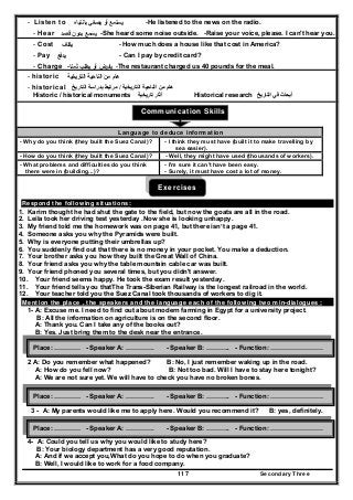 Secondary Three117
- Listen to ‫أو‬ ‫ﻳﺳﺗﻣﻊ‬‫ﻳﺻﻐﻲ‬‫ﺑﺎﻧﺗﺑﺎﻩ‬ -He listened to the news on the radio.
- Hear ‫ﻳﺳﻣﻊ‬‫ﻗﺻد‬ ‫ﺑدون‬ -She heard some noise outside. -Raise your voice, please. I can't hear you.
- Cost ‫ﻳﻛﻠف‬ - How much does a house like that cost in America?
- Pay ‫ﻳدﻓﻊ‬ - Can I pay by credit card?
- Charge ‫أو‬ ‫ﻳﻔرض‬‫ﺛﻣﻧﺎ‬ ‫ﻳطﻠب‬- -The restaurant charged us 40 pounds for the meal.
- historic ‫اﻟﻧﺎﺣﻳﺔ‬ ‫ﻣن‬ ‫ﻫﺎم‬‫اﻟﺗﺎرﻳﺧﻳﺔ‬
- historical ‫التاريخية‬ ‫الناحية‬ ‫من‬ ‫ھام‬/‫التاريخ‬ ‫بدراسة‬ ‫مرتبط‬
Historic / historical monuments ‫تاريخية‬ ‫آثار‬ Historical research ‫التاريخ‬ ‫في‬ ‫أبحاث‬
Communication Skills
Exercises
Respond the following situations:
1. Karim thought he had shut the gate to the field, but now the goats are all in the road.
2. Leila took her driving test yesterday .Now she is looking unhappy.
3. My friend told me the homework was on page 41, but there isn’t a page 41.
4. Someone asks you why the Pyramids were built.
5. Why is everyone putting their umbrellas up?
6. You suddenly find out that there is no money in your pocket. You make a deduction.
7. Your brother asks you how they built the Great Wall of China.
8. Your friend asks you why the table mountain cable car was built.
9. Your friend phoned you several times, but you didn't answer.
10. Your friend seems happy. He took the exam result yesterday.
11. Your friend tells you thatThe Trans-Siberian Railway is the longest railroad in the world.
12. Your teacher told you the Suez Canal took thousands of workers to dig it.
Mention the place , the speakers and the language each of the following two min-dialogues :
1- A: Excuse me. I need to find out about modern farming in Egypt for a university project.
B: All the information on agriculture is on the second floor.
A: Thank you. Can I take any of the books out?
B: Yes. Just bring them to the desk near the entrance.
2 A: Do you remember what happened? B: No, I just remember waking up in the road.
A: How do you fell now? B: Not too bad. Will I have to stay here tonight?
A: We are not sure yet. We will have to check you have no broken bones.
3 - A: My parents would like me to apply here. Would you recommend it? B: yes, definitely.
4- A: Could you tell us why you would like to study here?
B: Your biology department has a very good reputation.
A: And if we accept you,What do you hope to do when you graduate?
B: Well, I would like to work for a food company.
Language to deduce information
- Why do you think (they built the Suez Canal)? - I think they must have (built it to make travelling by
sea easier).
- How do you think (they built the Suez Canal)? - Well, they might have used (thousands of workers).
- What problems and difficulties do you think
there were in (building...)?
- I'm sure it can't have been easy.
- Surely, it must have cost a lot of money.
Place: ………… - Speaker A: …………. - Speaker B: ……….. - Function: ……………………
Place: ………… - Speaker A: …………. - Speaker B: ……….. - Function: ……………………
Place: ………… - Speaker A: …………. - Speaker B: ……….. - Function: ……………………
 