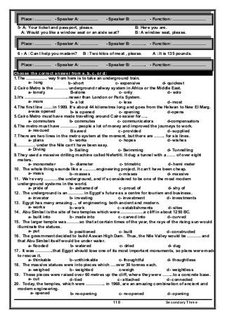 Secondary Three118
5- A: Your ticket and passport, please. B: Here you are.
A: Would you like a window seat or an aisle seat? B: A window seat, please.
6 - A : Can I help you madam? B : Two kilos of meat , please. A : It is 135 pounds.
Choose the correct answer from a, b, c, or d:
1.The …………… way from here is to take an underground train.
a- long b- short c- expensive d- quickest
2.Cairo Metro is the ………. underground railway system in Africa or the Middle East.
a- lonely B-alone c- only d- solo
3.It’s …………………………..newer than London or Paris System.
a- more b- a lot c- less d- most
4.The first line …… in 1989. It’s about 44 kilometres long and goes from the Helwan to New El Marg.
a-was opened b- is opened c- opening d-opens
5.Cairo Metro must have made travelling around Cairo easier for…..
a- commuters b- commutes c- communicators d-compensators
6.The metro must have ………… people a lot of money and improved the journeys to work.
a- rescued B saved c- provided d- supplied
7.There are two lines in the metro system at the moment, but there are …….. for six lines.
a- plans b- works c- hopes d- wishes
8.…………. under the Nile can’t have been easy.
a- Diving b- Sailing c- Swimming d- Tunnelling
9.They used a massive drilling machine called Nefertiti. It dug a tunnel with a …… of over eight
meters.
a- monometer b- diameter c- trimetric d- hemi meter
10. The whole thing sounds like a ……….engineering project. It can’t have been cheap.
a- mass b- masses c- misses d- massive
11. We’re very ……….the underground, and it's considered to be one of the most modern
underground systems in the world.
a- pride of b- ashamed of c- proud of d- shy of
12. The underground is an ……….. in Egypt’s future as a centre for tourism and business.
a- investor b- investing c- investment d- investments
13. Egypt has many amazing ... of engineering, both ancient and modern.
a- works b- work c- establishments d- sites
14. Abu Simbel is the site of two temples which were ……………..a cliff in about 1250 BC.
a- built into b- made into c- carved into d- curved
15. The larger temple was ………so that at certain times of the year, the rays of the rising sun would
illuminate the statues.
a- put b- positioned c- built d- constructed
16. The government decided to build Aswan High Dam. Thus, the Nile Valley would be ………. and
that Abu Simbel itself would be under water.
a- flooded b- watered c- dried d- dug
17. It was ………….that Egypt should lose one of its most important monuments, so plans were made
to rescue it.
a- thinkable b- unthinkable c- thoughtful d- thoughtless
18. The massive statues were into pieces which ….over 30 tonnes each.
a- weighed b- weighted c-weigh d- weightless
19. These pieces were raised over 60 metres up the cliff, where they were ……..to a concrete base.
a- cut d- tied c- attached d- connected
20. Today, the temples, which were ………….. in 1968, are an amazing combination of ancient and
modern engineering.
a- opened b- re-opening c- re-opened d- opening
Place: ………… - Speaker A: …………. - Speaker B: ……….. - Function: ……………………
Place: ………… - Speaker A: …………. - Speaker B: ……….. - Function: ……………………
Place: ………… - Speaker A: …………. - Speaker B: ……….. - Function: ……………………
 